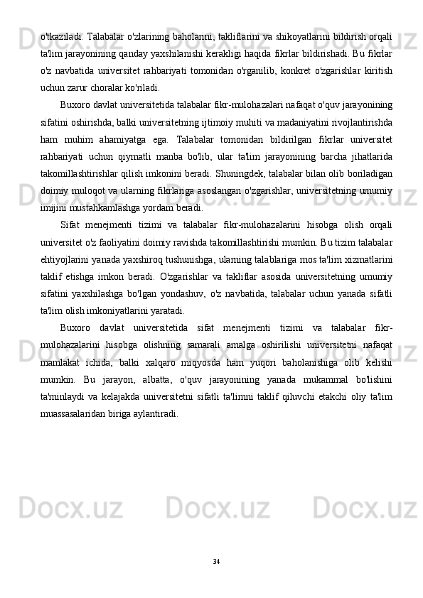 o'tkaziladi. Talabalar o'zlarining baholarini, takliflarini va shikoyatlarini bildirish orqali
ta'lim jarayonining qanday yaxshilanishi kerakligi haqida fikrlar bildirishadi. Bu fikrlar
o'z   navbatida   universitet   rahbariyati   tomonidan   o'rganilib,   konkret   o'zgarishlar   kiritish
uchun zarur choralar ko'riladi.
Buxoro davlat universitetida talabalar fikr-mulohazalari nafaqat o'quv jarayonining
sifatini oshirishda, balki universitetning ijtimoiy muhiti va madaniyatini rivojlantirishda
ham   muhim   ahamiyatga   ega.   Talabalar   tomonidan   bildirilgan   fikrlar   universitet
rahbariyati   uchun   qiymatli   manba   bo'lib,   ular   ta'lim   jarayonining   barcha   jihatlarida
takomillashtirishlar qilish imkonini beradi. Shuningdek, talabalar bilan olib boriladigan
doimiy muloqot va ularning fikrlariga asoslangan o'zgarishlar, universitetning umumiy
imijini mustahkamlashga yordam beradi.
Sifat   menejmenti   tizimi   va   talabalar   fikr-mulohazalarini   hisobga   olish   orqali
universitet o'z faoliyatini doimiy ravishda takomillashtirishi mumkin. Bu tizim talabalar
ehtiyojlarini yanada yaxshiroq tushunishga, ularning talablariga mos ta'lim xizmatlarini
taklif   etishga   imkon   beradi.   O'zgarishlar   va   takliflar   asosida   universitetning   umumiy
sifatini   yaxshilashga   bo'lgan   yondashuv,   o'z   navbatida,   talabalar   uchun   yanada   sifatli
ta'lim olish imkoniyatlarini yaratadi.
Buxoro   davlat   universitetida   sifat   menejmenti   tizimi   va   talabalar   fikr-
mulohazalarini   hisobga   olishning   samarali   amalga   oshirilishi   universitetni   nafaqat
mamlakat   ichida,   balki   xalqaro   miqyosda   ham   yuqori   baholanishiga   olib   kelishi
mumkin.   Bu   jarayon,   albatta,   o'quv   jarayonining   yanada   mukammal   bo'lishini
ta'minlaydi   va   kelajakda   universitetni   sifatli   ta'limni   taklif   qiluvchi   etakchi   oliy   ta'lim
muassasalaridan biriga aylantiradi.
34 