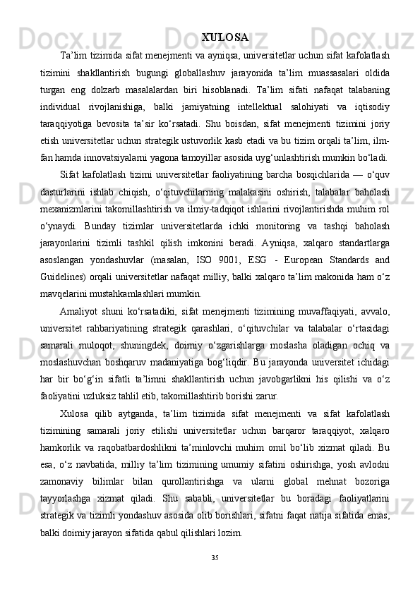 XULOSA
Ta’lim tizimida sifat menejmenti va ayniqsa, universitetlar uchun sifat kafolatlash
tizimini   shakllantirish   bugungi   globallashuv   jarayonida   ta’lim   muassasalari   oldida
turgan   eng   dolzarb   masalalardan   biri   hisoblanadi.   Ta’lim   sifati   nafaqat   talabaning
individual   rivojlanishiga,   balki   jamiyatning   intellektual   salohiyati   va   iqtisodiy
taraqqiyotiga   bevosita   ta’sir   ko‘rsatadi.   Shu   boisdan,   sifat   menejmenti   tizimini   joriy
etish universitetlar uchun strategik ustuvorlik kasb etadi va bu tizim orqali ta’lim, ilm-
fan hamda innovatsiyalarni yagona tamoyillar asosida uyg‘unlashtirish mumkin bo‘ladi.
Sifat   kafolatlash   tizimi   universitetlar   faoliyatining   barcha   bosqichlarida   —   o‘quv
dasturlarini   ishlab   chiqish,   o‘qituvchilarning   malakasini   oshirish,   talabalar   baholash
mexanizmlarini takomillashtirish va ilmiy-tadqiqot ishlarini  rivojlantirishda  muhim  rol
o‘ynaydi.   Bunday   tizimlar   universitetlarda   ichki   monitoring   va   tashqi   baholash
jarayonlarini   tizimli   tashkil   qilish   imkonini   beradi.   Ayniqsa,   xalqaro   standartlarga
asoslangan   yondashuvlar   (masalan,   ISO   9001,   ESG   -   European   Standards   and
Guidelines) orqali universitetlar nafaqat milliy, balki xalqaro ta’lim makonida ham o‘z
mavqelarini mustahkamlashlari mumkin.
Amaliyot   shuni   ko‘rsatadiki,   sifat   menejmenti   tizimining   muvaffaqiyati,   avvalo,
universitet   rahbariyatining   strategik   qarashlari,   o‘qituvchilar   va   talabalar   o‘rtasidagi
samarali   muloqot,   shuningdek,   doimiy   o‘zgarishlarga   moslasha   oladigan   ochiq   va
moslashuvchan   boshqaruv   madaniyatiga   bog‘liqdir.   Bu   jarayonda   universitet   ichidagi
har   bir   bo‘g‘in   sifatli   ta’limni   shakllantirish   uchun   javobgarlikni   his   qilishi   va   o‘z
faoliyatini uzluksiz tahlil etib, takomillashtirib borishi zarur.
Xulosa   qilib   aytganda,   ta’lim   tizimida   sifat   menejmenti   va   sifat   kafolatlash
tizimining   samarali   joriy   etilishi   universitetlar   uchun   barqaror   taraqqiyot,   xalqaro
hamkorlik   va   raqobatbardoshlikni   ta’minlovchi   muhim   omil   bo‘lib   xizmat   qiladi.   Bu
esa,   o‘z   navbatida,   milliy   ta’lim   tizimining   umumiy   sifatini   oshirishga,   yosh   avlodni
zamonaviy   bilimlar   bilan   qurollantirishga   va   ularni   global   mehnat   bozoriga
tayyorlashga   xizmat   qiladi.   Shu   sababli,   universitetlar   bu   boradagi   faoliyatlarini
strategik va tizimli yondashuv asosida olib borishlari, sifatni faqat natija sifatida emas,
balki doimiy jarayon sifatida qabul qilishlari lozim.
35 