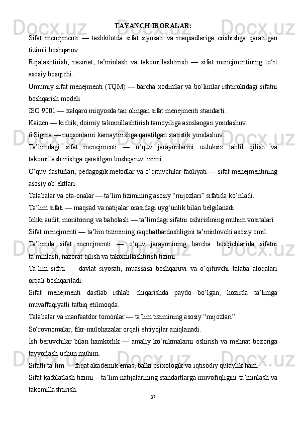 TAYAN CH IBORALAR :
Sifat   menejmenti   —   tashkilotda   sifat   siyosati   va   maqsadlariga   erishishga   qaratilgan
tizimli boshqaruv.
Rejalashtirish,   nazorat,   ta’minlash   va   takomillashtirish   —   sifat   menejmentining   to‘rt
asosiy bosqichi.
Umumiy sifat menejmenti (TQM) — barcha xodimlar va bo‘limlar ishtirokidagi sifatni
boshqarish modeli.
ISO 9001 — xalqaro miqyosda tan olingan sifat menejmenti standarti.
Kaizen — kichik, doimiy takomillashtirish tamoyiliga asoslangan yondashuv.
6 Sigma — nuqsonlarni kamaytirishga qaratilgan statistik yondashuv.
Ta’limdagi   sifat   menejmenti   —   o‘quv   jarayonlarini   uzluksiz   tahlil   qilish   va
takomillashtirishga qaratilgan boshqaruv tizimi.
O‘quv dasturlari, pedagogik metodlar va o‘qituvchilar faoliyati — sifat menejmentining
asosiy ob’ektlari.
Talabalar va ota-onalar — ta’lim tizimining asosiy “mijozlari” sifatida ko‘riladi.
Ta’lim sifati — maqsad va natijalar orasidagi uyg‘unlik bilan belgilanadi.
Ichki audit, monitoring va baholash — ta’limdagi sifatni oshirishning muhim vositalari.
Sifat menejmenti — ta’lim tizimining raqobatbardoshligini ta’minlovchi asosiy omil.
Ta’limda   sifat   menejmenti   —   o‘quv   jarayonining   barcha   bosqichlarida   sifatni
ta’minlash, nazorat qilish va takomillashtirish tizimi.
Ta’lim   sifati   —   davlat   siyosati,   muassasa   boshqaruvi   va   o‘qituvchi–talaba   aloqalari
orqali boshqariladi.
Sifat   menejmenti   dastlab   ishlab   chiqarishda   paydo   bo‘lgan,   hozirda   ta’limga
muvaffaqiyatli tatbiq etilmoqda.
Talabalar va manfaatdor tomonlar — ta’lim tizimining asosiy “mijozlari”.
So‘rovnomalar, fikr-mulohazalar orqali ehtiyojlar aniqlanadi.
Ish  beruvchilar   bilan   hamkorlik   —  amaliy   ko‘nikmalarni   oshirish   va  mehnat   bozoriga
tayyorlash uchun muhim.
Sifatli ta’lim — faqat akademik emas, balki psixologik va iqtisodiy qulaylik ham.
Sifat kafolatlash tizimi – ta’lim natijalarining standartlarga muvofiqligini ta’minlash va
takomillashtirish.
37 