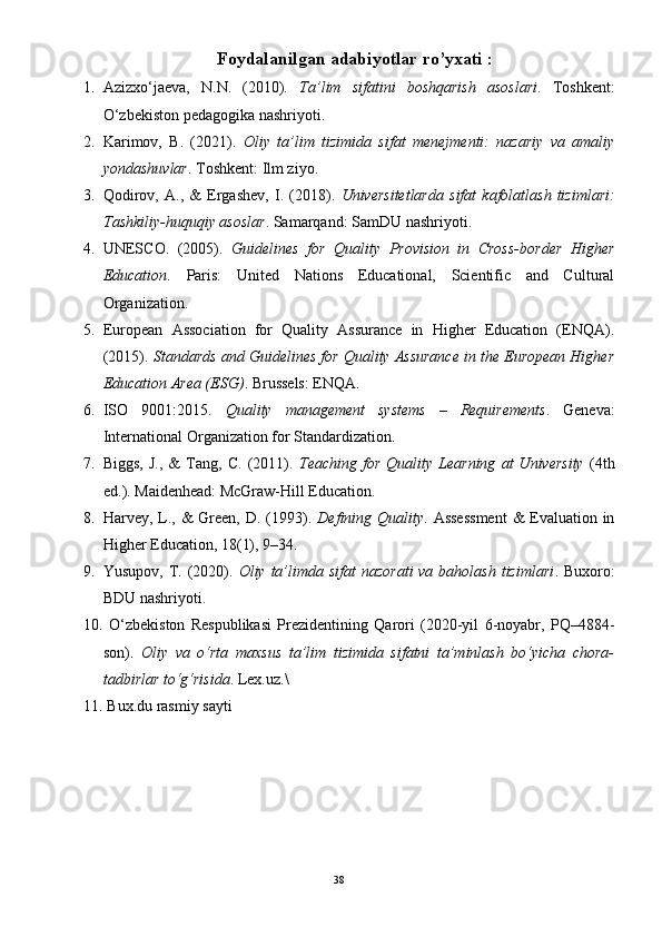 Foydalanilgan adabiyotlar ro’yxati  :
1. Azizxo‘jaeva,   N.N.   (2010).   Ta’lim   sifatini   boshqarish   asoslari .   Toshkent:
O‘zbekiston pedagogika nashriyoti.
2. Karimov,   B.   (2021).   Oliy   ta’lim   tizimida   sifat   menejmenti:   nazariy   va   amaliy
yondashuvlar .  Toshkent: Ilm ziyo.
3. Qodirov,   A.,   &   Ergashev,   I.   (2018).   Universitetlarda   sifat   kafolatlash   tizimlari:
Tashkiliy-huquqiy asoslar .  Samarqand: SamDU nashriyoti.
4. UNESCO.   (2005).   Guidelines   for   Quality   Provision   in   Cross-border   Higher
Education .   Paris:   United   Nations   Educational,   Scientific   and   Cultural
Organization.
5. European   Association   for   Quality   Assurance   in   Higher   Education   (ENQA).
(2015).  Standards and Guidelines for Quality Assurance in the European Higher
Education Area (ESG) .  Brussels: ENQA.
6. ISO   9001:2015.   Quality   management   systems   –   Requirements .   Geneva:
International Organization for Standardization.
7. Biggs,   J.,   &   Tang,   C.   (2011).   Teaching  for   Quality   Learning   at   University   (4th
ed.).  Maidenhead: McGraw-Hill Education.
8. Harvey, L., &  Green, D. (1993).   Defining Quality . Assessment  & Evaluation in
Higher Education, 18(1), 9–34.
9. Yusupov, T. (2020).   Oliy ta’limda sifat  nazorati  va  baholash  tizimlari .   Buxoro:
BDU nashriyoti.
10.   O‘zbekiston   Respublikasi   Prezidentining   Qarori   (2020-yil   6-noyabr,   PQ–4884-
son).   Oliy   va   o‘rta   maxsus   ta’lim   tizimida   sifatni   ta’minlash   bo‘yicha   chora-
tadbirlar to‘g‘risida .  Lex.uz. \
11.  Bux.du rasmiy sayti 
38 