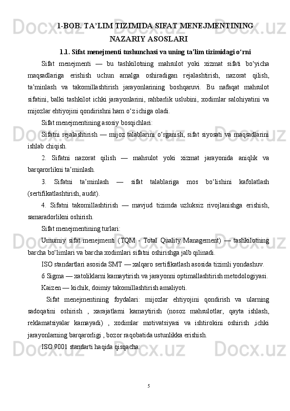 1-BOB.  TA’LIM TIZIMIDA SIFAT MENEJMENTINING
NAZARIY ASOSLARI
1.1.  Sifat menejmenti tushunchasi va uning ta’lim tizimidagi o‘rni
Sifat   menejmenti   —   bu   tashkilotning   mahsulot   yoki   xizmat   sifati   bo‘yicha
maqsadlariga   erishish   uchun   amalga   oshiradigan   rejalashtirish,   nazorat   qilish,
ta’minlash   va   takomillashtirish   jarayonlarining   boshqaruvi.   Bu   nafaqat   mahsulot
sifatini,   balki   tashkilot   ichki   jarayonlarini,   rahbarlik   uslubini,   xodimlar   salohiyatini   va
mijozlar ehtiyojini qondirishni ham o‘z ichiga oladi.
Sifat menejmentining asosiy bosqichlari:
Sifatni   rejalashtirish   —   mijoz   talablarini   o‘rganish,   sifat   siyosati   va   maqsadlarini
ishlab chiqish.
2.   Sifatni   nazorat   qilish   —   mahsulot   yoki   xizmat   jarayonida   aniqlik   va
barqarorlikni ta’minlash.
3.   Sifatni   ta’minlash   —   sifat   talablariga   mos   bo‘lishini   kafolatlash
(sertifikatlashtirish, audit).
4.   Sifatni   takomillashtirish   —   mavjud   tizimda   uzluksiz   rivojlanishga   erishish,
samaradorlikni oshirish.
Sifat menejmentining turlari:
Umumiy   sifat   menejmenti   (TQM   -   Total   Quality   Management)   —   tashkilotning
barcha bo‘limlari va barcha xodimlari sifatni oshirishga jalb qilinadi.
ISO standartlari asosida SMT — xalqaro sertifikatlash asosida tizimli yondashuv.
6 Sigma — xatoliklarni kamaytirish va jarayonni optimallashtirish metodologiyasi.
Kaizen — kichik, doimiy takomillashtirish amaliyoti.
  Sifat   menejmentining   foydalari:   mijozlar   ehtiyojini   qondirish   va   ularning
sadoqatini   oshirish   ,   xarajatlarni   kamaytirish   (nosoz   mahsulotlar,   qayta   ishlash,
reklamatsiyalar   kamayadi)   ,   xodimlar   motivatsiyasi   va   ishtirokini   oshirish   ,ichki
jarayonlarning barqarorligi , bozor raqobatida ustunlikka erishish.
ISO 9001 standarti haqida qisqacha:
5 
