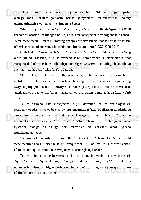 ISO   9001   —   bu   xalqaro   sifat   menejmenti   standarti   bo‘lib,   tashkilotga:   mijozlar
talabiga   mos   mahsulot   yetkazib   berish,   jarayonlarni   hujjatlashtirish,   doimiy
takomillashtirishni yo‘lga qo‘yish imkonini beradi.
Sifat   menejmenti   tushunchasi   xalqaro   miqyosda   keng   qo‘llaniladigan   ISO   9000
standartlari asosida shakllangan bo‘lib, unda sifat menejmenti quyidagicha ta’riflanadi:
“Sifat   menejmenti   –   bu   tashkilotning   sifatga   doir   siyosati   va   maqsadlariga   erishishni
ta’minlashga qaratilgan muvofiqlashtirilgan faoliyatlar tizimi” (ISO 9000:2015).
O‘zbekiston   olimlari   va   tadqiqotchilarining   ishlarida   ham   sifat   menejmenti   keng
talqin   qilinadi.   Masalan,   A.X.   Jo‘rayev   va   B.M.   Xamidovlarning   izlanishlarida   sifat
menejmenti   “ta’lim   sifatini   oshirishga   qaratilgan   uzluksiz   monitoring,   baholash   va
rivojlantirish faoliyati” sifatida e’tirof etilgan.
Shuningdek,   P.F.   Drucker   (2007)   sifat   menejmentini   samarali   boshqaruv   tizimi
sifatida   talqin   qiladi   va   uning   muvaffaqiyati   sifatga   oid   strategiya   va   jarayonlarning
uzviy   bog‘liqligida   ekanini   ta’kidlaydi.   T.   Konti   (1993)   esa   sifat   menejmentini   faqat
texnik   jarayon   deb   emas,   balki   madaniyat   va   qadriyatlar   tizimi   sifatida   ham   ko‘rib
chiqadi.
Ta’lim   tizimida   sifat   menejmenti   o‘quv   dasturlari,   ta’lim   texnologiyalari,
pedagogik yondashuvlar va boshqaruv jarayonlarining sifatini belgilangan standartlarga
moslashtirish   hamda   doimiy   takomillashtirishga   xizmat   qiladi.   O‘zbekiston
Respublikasida   bu   jarayon   Prezidentning   “Ta’lim   sifatini   oshirish   bo‘yicha   davlat
siyosatini   amalga   oshirish”ga   doir   farmonlari   va   qarorlari   orqali   yanada
mustahkamlanmoqda.
Xalqaro   tadqiqotlarda,   xususan,   UNESCO   va   OECD   hisobotlarida   ham   sifat
menejmentining   ta’lim   sifatiga   ta’siri   chuqur   tahlil   qilinadi   va   uning   asosiy   vazifasi
sifatni nazorat qilish emas, balki rivojlantirish ekanligi qayd etiladi.
Ta’lim   tizimida   esa   sifat   menejmenti   –   bu   o‘quv   jarayonlari,   o‘quv   dasturlari,
o‘qituvchi   va   o‘quvchilarning   faoliyati   sifatini   doimiy   tahlil   qilish   va
takomillashtirishga   qaratilgan   boshqaruv   tizimi   bo‘lib,   uning   asosiy   maqsadi   ta’lim
sifatini barqaror rivojlantirishdir.
6 