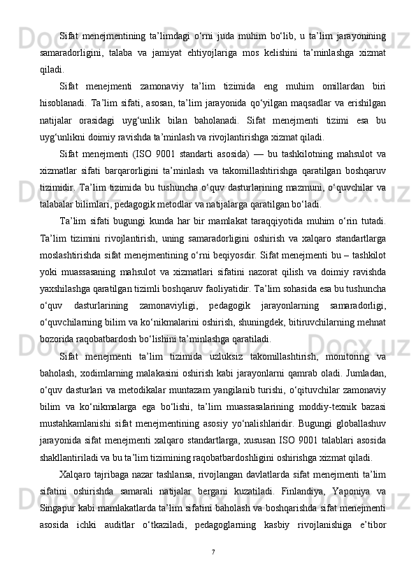 Sifat   menejmentining   ta’limdagi   o‘rni   juda   muhim   bo‘lib,   u   ta’lim   jarayonining
samaradorligini,   talaba   va   jamiyat   ehtiyojlariga   mos   kelishini   ta’minlashga   xizmat
qiladi. 
Sifat   menejmenti   zamonaviy   ta’lim   tizimida   eng   muhim   omillardan   biri
hisoblanadi.   Ta’lim   sifati,   asosan,   ta’lim   jarayonida   qo‘yilgan   maqsadlar   va   erishilgan
natijalar   orasidagi   uyg‘unlik   bilan   baholanadi.   Sifat   menejmenti   tizimi   esa   bu
uyg‘unlikni doimiy ravishda ta’minlash va rivojlantirishga xizmat qiladi.  
Sifat   menejmenti   (ISO   9001   standarti   asosida)   —   bu   tashkilotning   mahsulot   va
xizmatlar   sifati   barqarorligini   ta’minlash   va   takomillashtirishga   qaratilgan   boshqaruv
tizimidir.   Ta’lim   tizimida  bu   tushuncha   o‘quv  dasturlarining  mazmuni,   o‘quvchilar   va
talabalar bilimlari, pedagogik metodlar va natijalarga qaratilgan bo‘ladi.
Ta’lim   sifati   bugungi   kunda   har   bir   mamlakat   taraqqiyotida   muhim   o‘rin   tutadi.
Ta’lim   tizimini   rivojlantirish,   uning   samaradorligini   oshirish   va   xalqaro   standartlarga
moslashtirishda sifat menejmentining o‘rni beqiyosdir. Sifat menejmenti bu – tashkilot
yoki   muassasaning   mahsulot   va   xizmatlari   sifatini   nazorat   qilish   va   doimiy   ravishda
yaxshilashga qaratilgan tizimli boshqaruv faoliyatidir. Ta’lim sohasida esa bu tushuncha
o‘quv   dasturlarining   zamonaviyligi,   pedagogik   jarayonlarning   samaradorligi,
o‘quvchilarning bilim va ko‘nikmalarini oshirish, shuningdek, bitiruvchilarning mehnat
bozorida raqobatbardosh bo‘lishini ta’minlashga qaratiladi.
Sifat   menejmenti   ta’lim   tizimida   uzluksiz   takomillashtirish,   monitoring   va
baholash,   xodimlarning  malakasini   oshirish  kabi  jarayonlarni   qamrab  oladi.  Jumladan,
o‘quv  dasturlari  va  metodikalar  muntazam  yangilanib  turishi,  o‘qituvchilar  zamonaviy
bilim   va   ko‘nikmalarga   ega   bo‘lishi,   ta’lim   muassasalarining   moddiy-texnik   bazasi
mustahkamlanishi   sifat   menejmentining   asosiy   yo‘nalishlaridir.   Bugungi   globallashuv
jarayonida   sifat   menejmenti   xalqaro   standartlarga,   xususan   ISO   9001   talablari   asosida
shakllantiriladi va bu ta’lim tizimining raqobatbardoshligini oshirishga xizmat qiladi.
Xalqaro tajribaga nazar tashlansa,  rivojlangan davlatlarda sifat menejmenti  ta’lim
sifatini   oshirishda   samarali   natijalar   bergani   kuzatiladi.   Finlandiya,   Yaponiya   va
Singapur kabi mamlakatlarda ta’lim sifatini baholash va boshqarishda sifat menejmenti
asosida   ichki   auditlar   o‘tkaziladi,   pedagoglarning   kasbiy   rivojlanishiga   e’tibor
7 