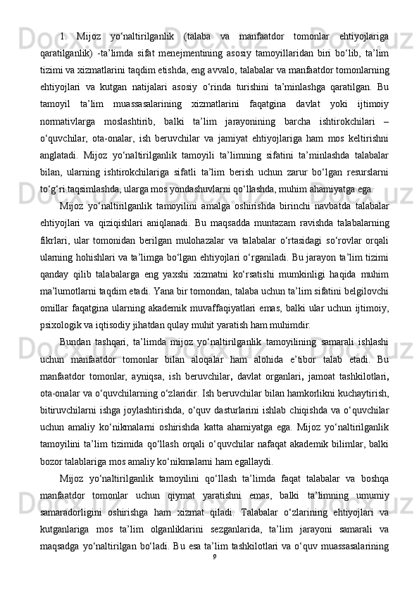 1.   Mijoz   yo‘naltirilganlik   (talaba   va   manfaatdor   tomonlar   ehtiyojlariga
qaratilganlik)   - ta’limda   sifat   menejmentining   asosiy   tamoyillaridan   biri   bo‘lib,   ta’lim
tizimi va xizmatlarini taqdim etishda, eng avvalo,  talabalar  va  manfaatdor tomonlarning
ehtiyojlari   va   kutgan   natijalari   asosiy   o‘rinda   turishini   ta’minlashga   qaratilgan.   Bu
tamoyil   ta’lim   muassasalarining   xizmatlarini   faqatgina   davlat   yoki   ijtimoiy
normativlarga   moslashtirib,   balki   ta’lim   jarayonining   barcha   ishtirokchilari   –
o‘quvchilar,   ota-onalar,   ish   beruvchilar   va   jamiyat   ehtiyojlariga   ham   mos   keltirishni
anglatadi.   Mijoz   yo‘naltirilganlik   tamoyili   ta’limning   sifatini   ta’minlashda   talabalar
bilan,   ularning   ishtirokchilariga   sifatli   ta’lim   berish   uchun   zarur   bo‘lgan   resurslarni
to‘g‘ri taqsimlashda, ularga mos yondashuvlarni qo‘llashda, muhim ahamiyatga ega.
Mijoz   yo‘naltirilganlik   tamoyilini   amalga   oshirishda   birinchi   navbatda   talabalar
ehtiyojlari   va   qiziqishlari   aniqlanadi.   Bu   maqsadda   muntazam   ravishda   talabalarning
fikrlari,   ular   tomonidan   berilgan   mulohazalar   va   talabalar   o‘rtasidagi   so‘rovlar   orqali
ularning hohishlari va ta’limga bo‘lgan ehtiyojlari o‘rganiladi. Bu jarayon ta’lim tizimi
qanday   qilib   talabalarga   eng   yaxshi   xizmatni   ko‘rsatishi   mumkinligi   haqida   muhim
ma’lumotlarni taqdim etadi. Yana bir tomondan, talaba uchun ta’lim sifatini belgilovchi
omillar  faqatgina  ularning  akademik  muvaffaqiyatlari  emas,   balki   ular  uchun   ijtimoiy,
psixologik va iqtisodiy jihatdan qulay muhit yaratish ham muhimdir.
Bundan   tashqari,   ta’limda   mijoz   yo‘naltirilganlik   tamoyilining   samarali   ishlashi
uchun   manfaatdor   tomonlar   bilan   aloqalar   ham   alohida   e’tibor   talab   etadi.   Bu
manfaatdor   tomonlar,   ayniqsa,   ish   beruvchilar ,   davlat   organlari ,   jamoat   tashkilotlari ,
ota-onalar   va   o‘quvchilarning o‘zlari dir. Ish beruvchilar bilan hamkorlikni kuchaytirish,
bitiruvchilarni  ishga joylashtirishda,  o‘quv dasturlarini  ishlab  chiqishda va o‘quvchilar
uchun   amaliy   ko‘nikmalarni   oshirishda   katta   ahamiyatga   ega.   Mijoz   yo‘naltirilganlik
tamoyilini   ta’lim   tizimida  qo‘llash   orqali   o‘quvchilar   nafaqat   akademik   bilimlar,   balki
bozor talablariga mos amaliy ko‘nikmalarni ham egallaydi.
Mijoz   yo‘naltirilganlik   tamoyilini   qo‘llash   ta’limda   faqat   talabalar   va   boshqa
manfaatdor   tomonlar   uchun   qiymat   yaratishni   emas,   balki   ta’limning   umumiy
samaradorligini   oshirishga   ham   xizmat   qiladi.   Talabalar   o‘zlarining   ehtiyojlari   va
kutganlariga   mos   ta’lim   olganliklarini   sezganlarida,   ta’lim   jarayoni   samarali   va
maqsadga yo‘naltirilgan bo‘ladi. Bu esa ta’lim tashkilotlari va o‘quv muassasalarining
9 