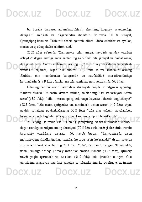 12bu   borada   barqaror   an`analarnitiklash,   aholining   huquqiy   savodxonligi
darajasini   aniqlash   va   o`rganishdan   iboratdir.   So`rovda   10   ta   viloyat,
Qoraqalpog`iston   va   Toshkent   shahri   qamrab   olindi.   Unda   erkaklar   va   ayollar,
shahar va qishloq aholisi   ishtirok   etadi.
2002   yilgi   so`rovda   “Zamonaviy   oila   jamiyat   hayotida   qanday   vazifani
o`taydi?”   degan   savolga   so`ralganlarning   47,5   foizi   oila   jamiyat   va   davlat   asosi,
deb javob berdi. So`rov ishtirokchilarining 21,2 foizi oila yosh avlodni tarbiyalash
vazifasini   bajaradi,   degan   fikr   bildirdi.   11,2   foiz   so`rov   ishtirokchilarining
fikricha,   oila   mamlakatda   barqarorlik   va   xavfsizlikni   mustahkamlashga
ko`maklashadi.   7.9   foiz   odamlar   esa   oila   vazifasini   nasl   qoldirishda   deb   biladi
Oilaning   har   bir   inson   hayotidagi   ahamiyati   haqida   so`ralganlar   quyidagi
fikrlarni   bildirdi:   “u   naslni   davom   ettirish,   bolalar   tug`ilishi   va   tarbiyasi   uchun
zarur”(63,2   foiz),   “oila   –   inson   qo`rg`oni,   unga   hayotda   ishonch   bag`ishlaydi”
(28,8   foiz),   “oila   odam   qariganida   uni   ta`minlash   uchun   zarur”   (4,9   foiz).   Ayni
paytda   so`ralgan   poytaxtliklarning   52,2   foizi   “oila   ular   uchun,   avvalambor,
hayotda   ishonch   bag`ishlovchi   qo`rg`on   ekanligini   ko`proq   ta`kidlashdi”
2003   yilgi   so`rovda   esa   “Oilaning   jamiyatdagi   vazifasi   nimadan   iborat?”
degan savolga so`ralganlarning aksariyati (70,5 foizi) oila hozirgi sharoitda, avvalo
tarbiyaviy   vazifalarni   bajaradi,   deb   javob   bergan.   “Jamyatimizda   inson
ma`naviyatini   shakllantirishga   nimalar   ko`proq   ta`sir   ko`rsatadi?”   degan   savolga
so`rovda   ishtirok   etganlarning   77,1   foizi   “oila”,   deb   javob   bergan.   Shuningdek,
ushbu   savolga   boshqa   ijtimoiy   institutlar   orasida   mahalla   (43,2   foiz),   ijtimoiy
muhit   yaqin   qarindosh   va   do`stlari   (36,9   foiz)   kabi   javoblar   olingan.   Oila
qurishning   ahamiyati   haqidagi   savolga   so`ralganlarning   ko`pchiligi   er-xotinning 