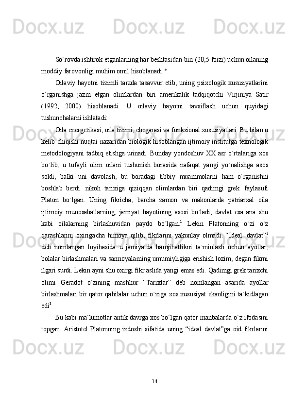 14So`rovda ishtirok etganlarning har beshtasidan biri (20,5 foizi) uchun oilaning
moddiy   farovonligi   muhim   omil   hisoblanadi.*
Oilaviy hayotni  tizimli  tarzda tasavvur  etib, uning psixologik xususiyatlarini
o`rganishga   jazm   etgan   olimlardan   biri   amerikalik   tadqiqotchi   Virjiniya   Satir
(1992,   2000)   hisoblanadi.   U   oilaviy   hayotni   tavsiflash   uchun   quyidagi
tushunchalarni   ishlatadi:
Oila energetikasi, oila tizimi, chegarasi va funksional xususiyatlari. Bu bilan u
kelib chiqishi nuqtai nazaridan biologik hisoblangan ijtimoiy institutga texnologik
metodologiyani tadbiq etishga urinadi. Bunday yondoshuv XX asr o`rtalariga xos
bo`lib,   u   tufayli   olim   oilani   tushunish   borasida   nafaqat   yangi   yo`nalishga   asos
soldi,   balki   uni   davolash,   bu   boradagi   tibbiy   muammolarni   ham   o`rganishni
boshlab   berdi.   nikoh   tarixiga   qiziqqan   olimlardan   biri   qadimgi   grek   faylasufi
Platon   bo`lgan.   Uning   fikricha,   barcha   zamon   va   makonlarda   patriarxal   oila
ijtimoiy   munosabatlarning,   jamiyat   hayotining   asosi   bo`ladi,   davlat   esa   ana   shu
kabi   oilalarning   birlashuvidan   paydo   bo`lgan. 1
  Lekin   Platonning   o`zi   o`z
qarashlarini   oxirigacha   himoya   qilib,   fikrlarini   yakunlay   olmadi.   “Ideal   davlat” 2
deb   nomlangan   loyihasida   u   jamiyatda   hamjihatlikni   ta`minlash   uchun   ayollar,
bolalar birlashmalari va sarmoyalarning umumiyligiga erishish lozim, degan fikrni
ilgari surdi. Lekin ayni shu oxirgi fikr aslida yangi emas edi. Qadimgi grek tarixchi
olimi   Geradot   o`zining   mashhur   “Tarixlar”   deb   nomlangan   asarida   ayollar
birlashmalari bir qator qabilalar uchun o`ziga xos xususiyat ekanligini ta`kidlagan
edi 3
Bu kabi ma`lumotlar antik davrga xos bo`lgan qator manbalarda o`z ifodasini
topgan.   Aristotel   Platonning   izdoshi   sifatida   uning   “ideal   davlat”ga   oid   fikrlarini