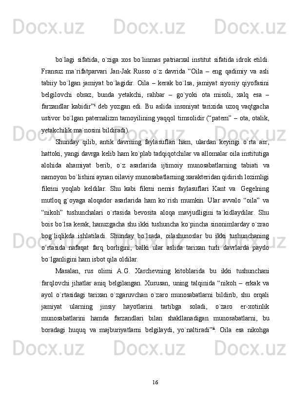 16bo`lagi   sifatida,   o`ziga   xos   bo`linmas   patriarxal   institut   sifatida   idrok   etildi.
Fransuz   ma`rifatparvari   Jan-Jak   Russo   o`z   davrida   “Oila   –   eng   qadimiy   va   asli
tabiiy   bo`lgan   jamiyat   bo`lagidir.   Oila   –   kerak   bo`lsa,   jamiyat   siyosiy   qiyofasini
belgilovchi   obraz,   bunda   yetakchi,   rahbar   –   go`yoki   ota   misoli,   xalq   esa   –
farzandlar   kabidir” i
  deb   yozgan   edi.   Bu   aslida   insoniyat   tarixida   uzoq   vaqtgacha
ustivor bo`lgan paternalizm tamoyilining yaqqol timsolidir (“patern” – ota, otalik,
yetakchilik ma`nosini   bildiradi).
Shunday   qilib,   antik   davrning   faylasuflari   ham,   ulardan   keyingi   o`rta   asr,
hattoki, yangi davrga kelib ham ko`plab tadqiqotchilar va allomalar oila institutiga
alohida   ahamiyat   berib,   o`z   asarlarida   ijtimoiy   munosabatlarning   tabiati   va
namoyon bo`lishini aynan oilaviy munosabatlarning xarakteridan qidirish lozimligi
fikrini   yoqlab   keldilar.   Shu   kabi   fikrni   nemis   faylasuflari   Kant   va   Gegelning
mutloq   g`oyaga   aloqador   asarlarida   ham   ko`rish   mumkin.   Ular   avvalo   “oila”   va
“nikoh”   tushunchalari   o`rtasida   bevosita   aloqa   mavjudligini   ta`kidlaydilar.   Shu
bois bo`lsa kerak, hanuzgacha shu ikki tushuncha ko`pincha sinonimlarday o`zrao
bog`liqlikda   ishlatiladi.   Shunday   bo`lsada,   oilashunoslar   bu   ikki   tushunchaning
o`rtasida   nafaqat   farq   borligini,   balki   ular   aslida   tarixan   turli   davrlarda   paydo
bo`lganligini   ham   isbot   qila   oldilar.
Masalan,   rus   olimi   A.G.   Xarchevning   kitoblarida   bu   ikki   tushunchani
farqlovchi   jihatlar   aniq   belgilangan.   Xususan,   uning   talqinida   “nikoh   –   erkak   va
ayol   o`rtasidagi   tarixan   o`zgaruvchan   o`zaro   munosabatlarni   bildirib,   shu   orqali
jamiyat   ularning   jinsiy   hayotlarini   tartibga   soladi,   o`zaro   er-xotinlik
munosabatlarini   hamda   farzandlari   bilan   shakllanadigan   munosabatlarni,   bu
boradagi   huquq   va   majburiyatlarni   belgilaydi,   yo`naltiradi” ii
.   Oila   esa   nikohga 