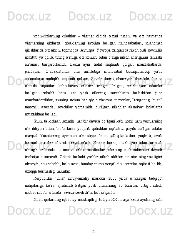 20xotin-qizlarning   erkaklar   –   yigitlar   oldida   o`zini   tutishi   va   o`z   navbatida
yigitlarning   qizlarga,   erkaklarning   ayoliga   bo`lgan   munosabatlari,   xushomad
qilishlarida o`z aksini topmoqda. Ayniqsa, Yevropa xalqlarida nikoh oldi sovchilik
instituti yo`qolib, uning o`rniga o`z xohishi bilan o`ziga nikoh sheriginini tanlashi
an`anasi   barqarorlashdi.   Lekin   ayni   holat   saqlanib   qolgan   mamlakatlarda,
jumladan,   O`zbekistonda   oila   institutiga   munosabat   boshqacharoq,   ya`ni
an`analarga   sodiqlik   saqlanib   qolgan.   Sovchilikning   ahamiyati   shundaki,   bunda
o`rtada   turganlar,   kelin-kuyov   oilasini   tanigan,   bilgan,   surishtirgan   odamlar
bo`lgani   sababli   ham   ular   yosh   oilaning   mustahkam   bo`lishidan   juda
manfaatdordirlar,   shuning   uchun   haqiqiy   o`zbekona   mezonlar,   “teng-tengi   bilan”
tamoyili   asosida,   sovchilar   yordamida   qurilgan   nikohlar   aksariyat   holatlarda
mustahkam   bo`ladi.
Shuni ta`kidlash lozimki, har bir davrda bo`lgani kabi hozir ham yoshlarning
o`z   ihtiyori   bilan,   bir-birlarini   yoqtirib   qolishlari   oqibatida   paydo   bo`lgan   oilalar
mavjud.   Yoshlarning   ayrimlari   o`z   ixtiyori   bilan   qalliq   tanlashni,   yoqtirib,   sevib
turmush   qurishni   oldindan   niyat   qiladi.   Shunisi   borki,   o`z   ihtiyori   bilan   turmush
o`rtog`i   tanlashda   ota-ona   va   oilasi   manfaatlari,   ularning   istak-xohishlari   deyarli
inobatga olinmaydi. Odatda bu kabi yoshlar nikoh oldidan ota-otasining roziligini
olmaydi, shu sababli, ko`pincha, bunday nikoh yengil-elpi qarorlar oqibati bo`lib,
uzoqqa   bormasligi   mumkin.
Respublika   “Oila”   ilmiy-amaliy   markazi   2003   yilda   o`tkazgan   tadqiqot
natijalariga   ko`ra,   ajralishib   ketgan   yosh   oilalarning   90   foizidan   ortig`i   nikoh
motivi-sababi   sifatida   “sevish-sevilish”ni   ko`rsatganlar.
Xotin-qizlarning iqtisodiy mustaqilligi  tufayli XX1 asrga kelib ayolning oila 