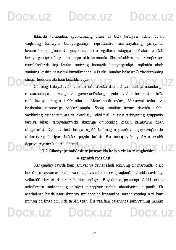 22Ikkinchi   tomondan,   ayol-onaning   oilasi   va   bola   tarbiyasi   uchun   bo`sh
vaqtining   kamayib   borayotganligi,   reproduktiv   mas`uliyatning   jamiyatda
lavozimlar   pog`onasida   yuqoriroq   o`rin   egallash   istagiga   nisbatan   pastlab
borayotganligi   salbiy   oqibatlarga   olib   kelmoqda.   Shu   sababli   sanoati   rivojlangan
mamlakatlarda   tug`ilishlar   sonining   kamayib   borayotganligi,   oqibatda   aholi
sonining keskin pasayishi kuzatilmoqda. Afsuski, bunday holatlar O`zbekistonning
shahar   hududlarida   ham   kuzatilmoqda.
Oilaning   tarbiyalovchi   vazifasi   oila   a`zolaridan   tashqari   boshqa   insonlarga,
muassasalarga   –   enaga   va   guvernantkalarga,   yoki   davlat   tomonidan   to`la
muhofazaga   olingan   tashkilotlar   –   Mehribonlik   uylari,   Muruvvat   uylari   va
boshqalar   zimmasiga   yuklatilmoqda.   Sobiq   totalitar   tuzum   davrida   ushbu
vazifaning   davlat   zimmasida   ekanligi,   individual,   oilaviy   tarbiyaning   gruppaviy
tarbiya   bilan,   tarbiyalanuvchi   shaxsiga   e`tiborning   keskin   kamayishi   bilan
o`zgartirildi. Oqibatda hech kimga tegishli bo`lmagan, psixik va aqliy rivojlanishi
o`rtamiyona   bo`lgan   bolalar   paydo   bo`ldi.   Bu   ochiq   yoki   yashirin   onalik
deprivatsiyasini   keltirib   chiqardi.
1.2 Oilaviy ijtimoiylashuv jarayonida bola o`zini-o`zi anglashini
o`rganish   masalasi .
Xar   qanday   davrda   ham   jamiyat   va   davlat   aholi   sonining   bir   maromda   o`sib
borishi, muayyan an`analar va muqaddas udumlarning saqlanib, avloddan-avlodga
yetkazilib   turilishidan   manfaatdor   bo`lgan.   Buyuk   rus   psixologi   A.N.Leontev
avlodlararo   muloqotning   jamiyat   taraqqiyoti   uchun   ahamiyatini   o`rganib,   ilk
asarlaridan   birida   agar   shunday   muloqot   bo`lmaganida,   taraqqiyotning   o`zi   ham
mutloq   bo`lmas   edi,   deb   ta`kidlagan.   Bu   vazifani   bajarishda   jamiyatning   muhim 
