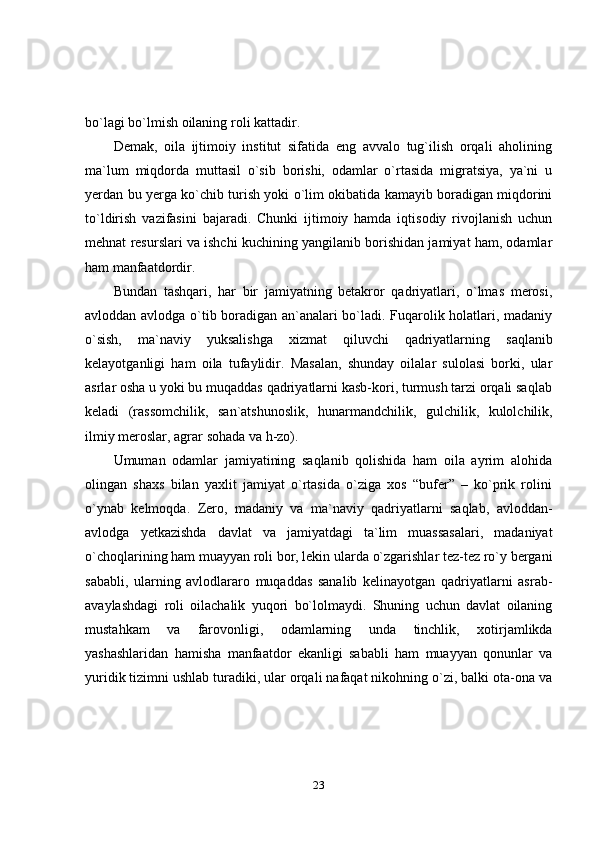 23bo`lagi   bo`lmish oilaning   roli   kattadir.
Demak,   oila   ijtimoiy   institut   sifatida   eng   avvalo   tug`ilish   orqali   aholining
ma`lum   miqdorda   muttasil   o`sib   borishi,   odamlar   o`rtasida   migratsiya,   ya`ni   u
yerdan bu yerga ko`chib turish yoki o`lim okibatida kamayib boradigan miqdorini
to`ldirish   vazifasini   bajaradi.   Chunki   ijtimoiy   hamda   iqtisodiy   rivojlanish   uchun
mehnat resurslari va ishchi kuchining yangilanib borishidan jamiyat ham, odamlar
ham   manfaatdordir.
Bundan   tashqari,   har   bir   jamiyatning   betakror   qadriyatlari,   o`lmas   merosi,
avloddan avlodga o`tib boradigan an`analari bo`ladi. Fuqarolik holatlari, madaniy
o`sish,   ma`naviy   yuksalishga   xizmat   qiluvchi   qadriyatlarning   saqlanib
kelayotganligi   ham   oila   tufaylidir.   Masalan,   shunday   oilalar   sulolasi   borki,   ular
asrlar osha u yoki bu muqaddas qadriyatlarni kasb-kori, turmush tarzi orqali saqlab
keladi   (rassomchilik,   san`atshunoslik,   hunarmandchilik,   gulchilik,   kulolchilik,
ilmiy meroslar,   agrar   sohada   va   h-zo).
Umuman   odamlar   jamiyatining   saqlanib   qolishida   ham   oila   ayrim   alohida
olingan   shaxs   bilan   yaxlit   jamiyat   o`rtasida   o`ziga   xos   “bufer”   –   ko`prik   rolini
o`ynab   kelmoqda.   Zero,   madaniy   va   ma`naviy   qadriyatlarni   saqlab,   avloddan-
avlodga   yetkazishda   davlat   va   jamiyatdagi   ta`lim   muassasalari,   madaniyat
o`choqlarining   ham   muayyan   roli   bor,   lekin   ularda   o`zgarishlar   tez-tez   ro`y   bergani
sababli,   ularning   avlodlararo   muqaddas   sanalib   kelinayotgan   qadriyatlarni   asrab-
avaylashdagi   roli   oilachalik   yuqori   bo`lolmaydi.   Shuning   uchun   davlat   oilaning
mustahkam   va   farovonligi,   odamlarning   unda   tinchlik,   xotirjamlikda
yashashlaridan   hamisha   manfaatdor   ekanligi   sababli   ham   muayyan   qonunlar   va
yuridik tizimni ushlab turadiki, ular orqali nafaqat nikohning o`zi, balki ota-ona va 