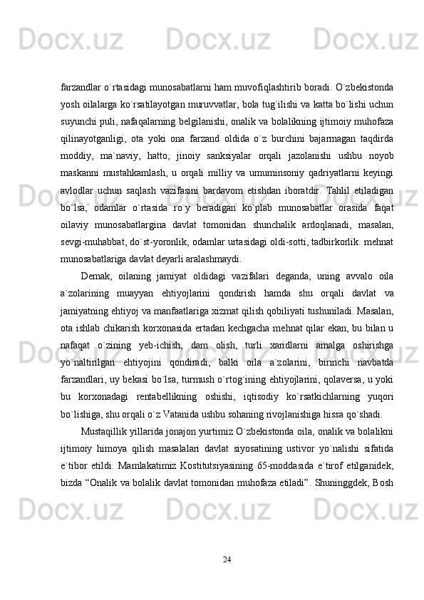 24farzandlar o`rtasidagi munosabatlarni ham muvofiqlashtirib boradi. O`zbekistonda
yosh oilalarga ko`rsatilayotgan muruvvatlar, bola tug`ilishi va katta bo`lishi uchun
suyunchi puli, nafaqalarning belgilanishi, onalik va bolalikning ijtimoiy muhofaza
qilinayotganligi,   ota   yoki   ona   farzand   oldida   o`z   burchini   bajarmagan   taqdirda
moddiy,   ma`naviy,   hatto,   jinoiy   sanksiyalar   orqali   jazolanishi   ushbu   noyob
maskanni   mustahkamlash,   u   orqali   milliy   va   umuminsoniy   qadriyatlarni   keyingi
avlodlar   uchun   saqlash   vazifasini   bardavom   etishdan   iboratdir.   Tahlil   etiladigan
bo`lsa,   odamlar   o`rtasida   ro`y   beradigan   ko`plab   munosabatlar   orasida   faqat
oilaviy   munosabatlargina   davlat   tomonidan   shunchalik   ardoqlanadi,   masalan,
sevgi-muhabbat, do`st-yoronlik, odamlar urtasidagi oldi-sotti, tadbirkorlik. mehnat
munosabatlariga   davlat   deyarli aralashmaydi.
Demak,   oilaning   jamiyat   oldidagi   vazifalari   deganda,   uning   avvalo   oila
a`zolarining   muayyan   ehtiyojlarini   qondirish   hamda   shu   orqali   davlat   va
jamiyatning ehtiyoj va manfaatlariga xizmat qilish qobiliyati tushuniladi. Masalan,
ota ishlab chikarish korxonasida ertadan kechgacha mehnat qilar ekan, bu bilan u
nafaqat   o`zining   yeb-ichish,   dam   olish,   turli   xaridlarni   amalga   oshirishga
yo`naltirilgan   ehtiyojini   qondiradi,   balki   oila   a`zolarini,   birinchi   navbatda
farzandlari, uy bekasi bo`lsa, turmush o`rtog`ining ehtiyojlarini, qolaversa, u yoki
bu   korxonadagi   rentabellikning   oshishi,   iqtisodiy   ko`rsatkichlarning   yuqori
bo`lishiga,   shu   orqali   o`z   Vatanida   ushbu   sohaning   rivojlanishiga   hissa   qo`shadi.
Mustaqillik yillarida jonajon yurtimiz O`zbekistonda oila, onalik va bolalikni
ijtimoiy   himoya   qilish   masalalari   davlat   siyosatining   ustivor   yo`nalishi   sifatida
e`tibor   etildi.   Mamlakatimiz   Kostitutsiyasining   65-moddasida   e`tirof   etilganidek,
bizda “Onalik va bolalik davlat tomonidan muhofaza etiladi”. Shuninggdek, Bosh