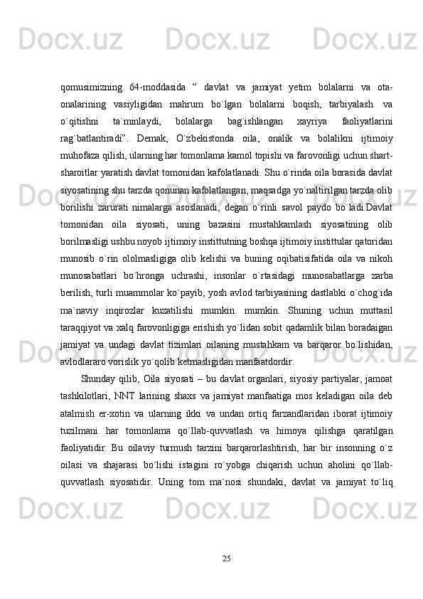 25qomusimizning   64-moddasida   “   davlat   va   jamiyat   yetim   bolalarni   va   ota-
onalarining   vasiyligidan   mahrum   bo`lgan   bolalarni   boqish,   tarbiyalash   va
o`qitishni   ta`minlaydi,   bolalarga   bag`ishlangan   xayriya   faoliyatlarini
rag`batlantiradi”.   Demak,   O`zbekistonda   oila,   onalik   va   bolalikni   ijtimoiy
muhofaza qilish, ularning har tomonlama kamol topishi va farovonligi uchun shart-
sharoitlar yaratish davlat tomonidan kafolatlanadi. Shu o`rinda oila borasida davlat
siyosatining shu tarzda qonunan kafolatlangan, maqsadga yo`naltirilgan tarzda olib
borilishi   zarurati   nimalarga   asoslanadi,   degan   o`rinli   savol   paydo   bo`ladi.Davlat
tomonidan   oila   siyosati,   uning   bazasini   mustahkamlash   siyosatining   olib
borilmasligi ushbu noyob ijtimoiy instittutning boshqa ijtimoiy instittular qatoridan
munosib   o`rin   ololmasligiga   olib   kelishi   va   buning   oqibatisifatida   oila   va   nikoh
munosabatlari   bo`hronga   uchrashi,   insonlar   o`rtasidagi   munosabatlarga   zarba
berilish, turli muammolar ko`payib, yosh avlod tarbiyasining dastlabki o`chog`ida
ma`naviy   inqirozlar   kuzatilishi   mumkin.   mumkin.   Shuning   uchun   muttasil
taraqqiyot va xalq farovonligiga erishish yo`lidan sobit qadamlik bilan boradaigan
jamiyat   va   undagi   davlat   tizimlari   oilaning   mustahkam   va   barqaror   bo`lishidan,
avlodlararo   vorislik yo`qolib   ketmasligidan   manfaatdordir.
Shunday  qilib,  Oila   siyosati   –  bu  davlat   organlari,  siyosiy   partiyalar,  jamoat
tashkilotlari,   NNT   larining   shaxs   va   jamiyat   manfaatiga   mos   keladigan   oila   deb
atalmish   er-xotin   va   ularning   ikki   va   undan   ortiq   farzandlaridan   iborat   ijtimoiy
tuzilmani   har   tomonlama   qo`llab-quvvatlash   va   himoya   qilishga   qaratilgan
faoliyatidir.   Bu   oilaviy   turmush   tarzini   barqarorlashtirish,   har   bir   insonning   o`z
oilasi   va   shajarasi   bo`lishi   istagini   ro`yobga   chiqarish   uchun   aholini   qo`llab-
quvvatlash   siyosatidir.   Uning   tom   ma`nosi   shundaki,   davlat   va   jamiyat   to`liq 