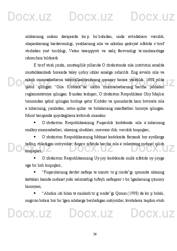 26oilalarning   imkon   darajasida   ko`p   bo`lishidan,   unda   avlodalraro   vorislik,
shajaralarning   bardavomligi,   yoshlarning   oila   va   nikohni   qadriyat   sifatida   e`tirof
etishidan   yurt   tinchligi,   Vatan   taraqqiyoti   va   xalq   farovonligi   ta`minlanishiga
ishonchini bildiradi.
E`tirof etish joizki, mustaqillik yillarida O`zbekistonda oila institutini amalda
mustahkamlash   borasida   talay   ijobiy   ishlar   amalga   oshirildi.   Eng   avvalo   oila   va
nikoh   munosabatlarini   takomillashtirishning   qonuniy   bazasi   yaratildi.   1998   yilda
qabul   qilingan   “Oila   Kodeksi”da   ushbu   munosabatlarning   barcha   jabhalari
reglamentatsiya qilingan. Bundan tashqari, O`zbekiston Respublikasi  Oliy Majlisi
tomonidan   qabul   qilingan   boshqa   qator   Kodeks   va   qonunlarda   ham   bevosita   oila
a`zolarining,   jumladan,   xotin-qizlar   va   bolalarning   manfaatlari   himoya   qilingan.
Misol   tariqasida quyidagilarni keltirish   mumkin:
 O`zbekiston   Respublikasining   Fuqarolik   kodeksida   oila   a`zolarining
mulkiy   munosabatlari,   ularning   ulushlari,   merosxo`rlik,   vorislik   huquqlari;
 O`zbekiston   Respublikasining   Mehnat   kodeksida  farzandi  bor  ayollarga
tadbiq etiladigan imtiyozlar, fuqaro sifatida barcha oila a`zolarining mehnat qilish
huquqlari;
 O`zbekiston  Respublikasining  Uy-joy kodeksida  mulk sifatida uy-joyga
ega   bo`lish   huquqlari;
 “Fuqarolarning   davlat   nafaqa   ta`minoti   to`g`risida”gi   qonunda   oilaning
kattalari hamda mehnat yoki salomatligi tufayli nafaqaxo`r bo`lganlarning ijtimoiy
himoyasi;
 “Aholini ish bilan ta`minlash to`g`risida”gi Qonun (1998) da ko`p bolali,
nogiron bolasi bor bo`lgan oilalarga beriladigan imtiyozlar, kvotalarni taqdim etish 