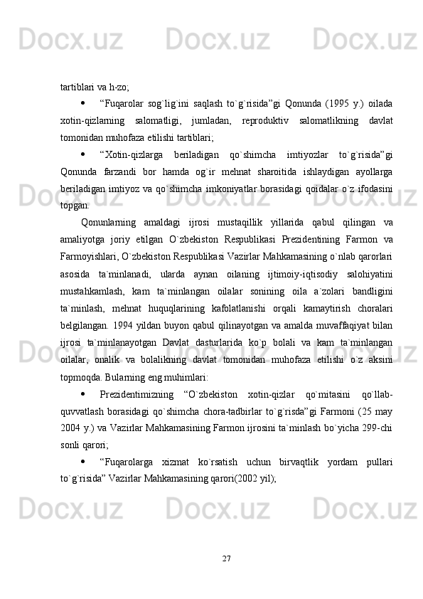 27tartiblari   va   h-zo;
 “Fuqarolar   sog`lig`ini   saqlash   to`g`risida”gi   Qonunda   (1995   y.)   oilada
xotin-qizlarning   salomatligi,   jumladan,   reproduktiv   salomatlikning   davlat
tomonidan muhofaza   etilishi   tartiblari;
 “Xotin-qizlarga   beriladigan   qo`shimcha   imtiyozlar   to`g`risida”gi
Qonunda   farzandi   bor   hamda   og`ir   mehnat   sharoitida   ishlaydigan   ayollarga
beriladigan   imtiyoz   va   qo`shimcha   imkoniyatlar   borasidagi   qoidalar   o`z   ifodasini
topgan.
Qonunlarning   amaldagi   ijrosi   mustaqillik   yillarida   qabul   qilingan   va
amaliyotga   joriy   etilgan   O`zbekiston   Respublikasi   Prezidentining   Farmon   va
Farmoyishlari, O`zbekiston Respublikasi Vazirlar Mahkamasining o`nlab qarorlari
asosida   ta`minlanadi,   ularda   aynan   oilaning   ijtimoiy-iqtisodiy   salohiyatini
mustahkamlash,   kam   ta`minlangan   oilalar   sonining   oila   a`zolari   bandligini
ta`minlash,   mehnat   huquqlarining   kafolatlanishi   orqali   kamaytirish   choralari
belgilangan. 1994 yildan buyon qabul  qilinayotgan va amalda muvaffaqiyat  bilan
ijrosi   ta`minlanayotgan   Davlat   dasturlarida   ko`p   bolali   va   kam   ta`minlangan
oilalar,   onalik   va   bolalikning   davlat   tomonidan   muhofaza   etilishi   o`z   aksini
topmoqda.   Bularning   eng muhimlari:
 Prezidentimizning   “O`zbekiston   xotin-qizlar   qo`mitasini   qo`llab-
quvvatlash   borasidagi   qo`shimcha   chora-tadbirlar   to`g`risda”gi   Farmoni   (25   may
2004 y.) va Vazirlar Mahkamasining Farmon ijrosini ta`minlash bo`yicha 299-chi
sonli   qarori;
 “Fuqarolarga   xizmat   ko`rsatish   uchun   birvaqtlik   yordam   pullari
to`g`risida”   Vazirlar   Mahkamasining   qarori(2002   yil); 