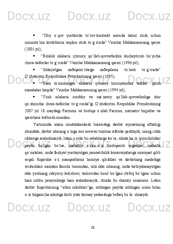 28 “Oliy   o`quv   yurtlarida   to`lov-kontrakt   asosida   tahsil   olish   uchun
umumta`lim   kreditlarini   taqdim   etish   to`g`risida”   Vazirlar   Mahkamasining   qarori
(2001 yil);
 “Bolalik   oilalarni   ijtimoiy   qo`llab-quvvatlashni   kuchaytirish   bo`yicha
chora-tadbirlar   to`g`risida”   Vazirlar   Mahkamasining   qarori   (1996   yil);
 “Ishlayotgan   nafaqaxo`rlarga   nafaqalarni   to`lash   to`g`risida”
O`zbekiston   Respublikasi Prezidentining   qarori (1995);
 “Kam   ta`minlangan   oilalarni   ijtimoiy   himoyalashni   tashkil   qilish
masalalari haqida”   Vazirlar Mahkamasining qarori (1994   yil);
 “Yosh   oilalarni   moddiy   va   ma`naviy   qo`llab-quvvatlashga   doir
qo`shimcha   chora-tadbirlar   to`g`risida”gi   O`zbekiston   Respublika   Prezidentining
2007   yil   18   maydagi   Farmoni   va   boshqa   o`nlab   Farmon,   normativ   hujjatlar   va
qarorlarni   keltirish mumkin.
Yurtimizda   oilani   mustahkamlash   borasidagi   davlat   siyosatining   afzalligi
shundaki,   davlat   oilaning   o`ziga   xos   suveren   tuzilma   sifatida   qadrlaydi,   uning   ichki
ishlariga   aralashmaydi,   lekin   u   yoki   bu   sabablarga   ko`ra,   oilada   ba`zi   qiyinchiliklar
paydo   bo`lgan   bo`lsa,   mahalliy   o`zini-o`zi   boshqarish   organlari,   mahalla
qo`mitalari, unda faoliyat yuritayotgan jamoatchilik komissiyalariga murojaat qilib
orqali   fuqarolar   o`z   manqaatlarini   himoya   qilishlari   va   davlatning   madadiga
erishishlari   mumkin.Ikinchi   tomondan,   oila   ikki   oilaning,   unda   tarbiyalanayotgan
ikki   yoshning   ixtiyoriy   kelishuvi,   tanlovidan   hosil   bo`lgan   ittifoq   bo`lgani   uchun
ham   ushbu   jarayonlarga   ham   aralashmaydi,   chunki   bu   shaxsiy   muammo.   Lekin
davlat   fuqarolarning   “erkin   nikohlari”ga,   xohlagan   paytda   xohlagan   inson   bilan
o`zi   bilganicha   nikohga   kirib   yoki   kirmay   yashashiga   befarq   bo`la   olmaydi.   