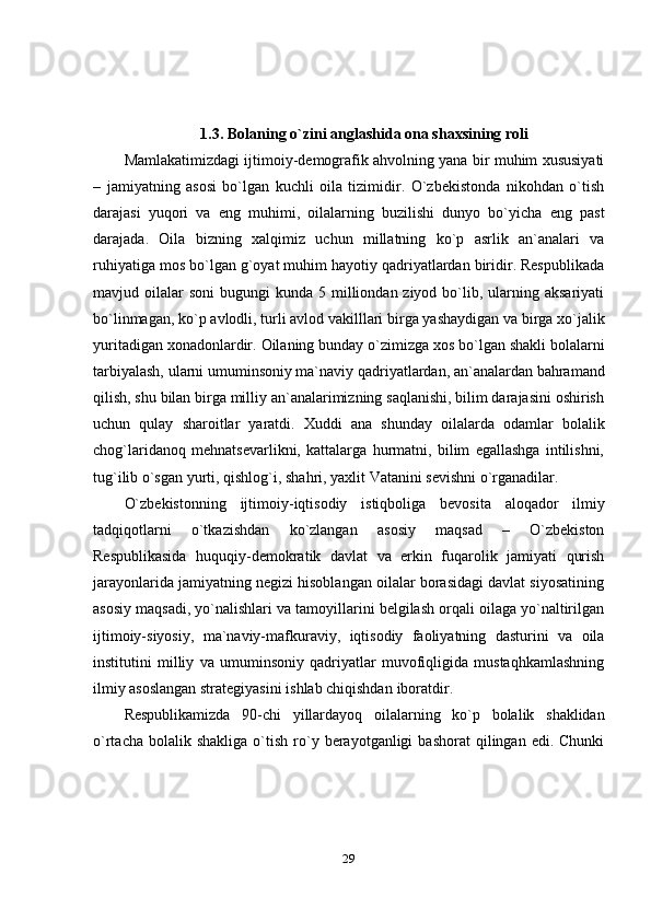 291.3.   Bolaning   o`zini   anglashida   ona   shaxsining   roli
Mamlakatimizdagi ijtimoiy-demografik ahvolning yana bir muhim xususiyati
–   jamiyatning   asosi   bo`lgan   kuchli   oila   tizimidir.   O`zbekistonda   nikohdan   o`tish
darajasi   yuqori   va   eng   muhimi,   oilalarning   buzilishi   dunyo   bo`yicha   eng   past
darajada.   Oila   bizning   xalqimiz   uchun   millatning   ko`p   asrlik   an`analari   va
ruhiyatiga mos bo`lgan g`oyat muhim hayotiy qadriyatlardan biridir. Respublikada
mavjud oilalar  soni  bugungi   kunda 5  milliondan ziyod  bo`lib,  ularning  aksariyati
bo`linmagan,   ko`p   avlodli,   turli   avlod   vakilllari   birga   yashaydigan   va   birga   xo`jalik
yuritadigan   xonadonlardir.   Oilaning   bunday   o`zimizga   xos   bo`lgan   shakli   bolalarni
tarbiyalash,   ularni   umuminsoniy   ma`naviy   qadriyatlardan,   an`analardan   bahramand
qilish, shu bilan birga milliy an`analarimizning saqlanishi, bilim darajasini oshirish
uchun   qulay   sharoitlar   yaratdi.   Xuddi   ana   shunday   oilalarda   odamlar   bolalik
chog`laridanoq   mehnatsevarlikni,   kattalarga   hurmatni,   bilim   egallashga   intilishni,
tug`ilib   o`sgan   yurti,   qishlog`i,   shahri,   yaxlit   Vatanini   sevishni   o`rganadilar.
O`zbekistonning   ijtimoiy-iqtisodiy   istiqboliga   bevosita   aloqador   ilmiy
tadqiqotlarni   o`tkazishdan   ko`zlangan   asosiy   maqsad   –   O`zbekiston
Respublikasida   huquqiy-demokratik   davlat   va   erkin   fuqarolik   jamiyati   qurish
jarayonlarida jamiyatning negizi hisoblangan oilalar borasidagi davlat siyosatining
asosiy maqsadi, yo`nalishlari va tamoyillarini belgilash orqali oilaga yo`naltirilgan
ijtimoiy-siyosiy,   ma`naviy-mafkuraviy,   iqtisodiy   faoliyatning   dasturini   va   oila
institutini   milliy   va   umuminsoniy   qadriyatlar   muvofiqligida   mustaqhkamlashning
ilmiy   asoslangan strategiyasini ishlab chiqishdan   iboratdir.
Respublikamizda   90-chi   yillardayoq   oilalarning   ko`p   bolalik   shaklidan
o`rtacha  bolalik  shakliga   o`tish   ro`y  berayotganligi   bashorat  qilingan  edi.  Chunki 