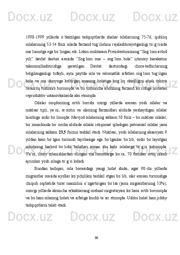 301998-1999   yillarda   o`tkazilgan   tadqiqotlarda   shahar   oilalarining   75-76,   qishloq
oilalarining 53-54 foizi oilada farzand tug`ilishini rejalashtirayotganligi to`g`risida
ma`lumotga   ega   bo`lingan   edi.   Lekin   muhtaram   Prezidentimizning   “Sog`lom   avlod
yili”   davlat   dasturi   asosida   “Sog`lom   ona   –   sog`lom   bola”   ijtimoiy   harakatini
takmomillashtirishga   qaratilgan   Davlat   dasturidagi   chora-tadbirlarning
belgilanganligi   tufayli,   ayni   paytda   oila   va   salomatlik   sifatlari   sog`lom   tug`ilgan
bola   va   uni   dunyoga   keltirgan   onaning   holatiga   bog`liq   ekanligini   aholi   tobora
teranroq tushunib bormoqda va bu tushuncha aholining farzand ko`rishga nisbatan
reproduktiv ustanovkalarida   aks etmoqda.
Oilalar   miqdorining   ortib   borishi   oxirgi   yillarda   asosan   yosh   oilalar   va
nuklear   tipli,   ya`ni,   er-xotin   va   ularning   farzandlari   alohida   yashaydigan   oilalar
hisobiga   sodir bo`lmoqda. Mavjud oilalarning salkam 50 foizi – bu nuklear oilalar,
bir   xonadonda bir necha   alohida oilalar istiqomat   qiladigan patriarxal   oilalar   jami
oilalarning salkam   23,5  foizini tashkil etadi. Nuklear, yosh oilalarning aksariyati 9
yildan   kam   bo`lgan   turmush   tajribasiga   ega   bo`lganlar   bo`lib,   sodir   bo`layotgan
nikohning   barbod   bo`lishi   holatlari   aynan   shu   kabi   oilalarga   to`g`ri   kelmoqda.
Ya`ni,   ilmiy   izlanishlardan   olingan   ma`lumotlarga   ko`ra,   70   foizdan   ortiq   nikoh
ajrimlari yosh oilaga   to`g`ri   keladi.
Bundan   tashqari,   oila   borasidagi   yangi   holat   shuki,   agar   90-chi   yillarda
migrantlar orasida ayollar ko`pchilikni tashkil etgan bo`lib, ular asosan turmushga
chiqish   oqibatida   turar   manzilini   o`zgartirigan   bo`lsa   (jami   migrantlarning   53%),
oxiirgi yillarda aksincha erkaklarning mehnat migratsiyasi ko`lami ortib bormoqda
va bu ham oilaning holati va sifatiga kuchli ta`sir etmoqda. Ushbu holat ham jiddiy
tadqiqotlarni talab   etadi. 