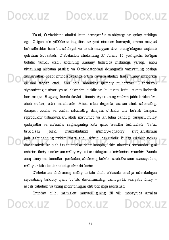 31Ya`ni,   O`zbekiston   aholisi   katta   demografik   salohiyatga   va   qulay   tarkibga
ega.   O`tgan   o`n   yilliklarda   tug`ilish   darajasi   nisbatan   kamaydi,   ammo   mavjud
ko`rsatkichlar   ham   bu   salohiyat   va   tarkib   muayyan   davr   oralig`idagina   saqlanib
qolishini   ko`rsatadi.   O`zbekiston   aholisining   37   foizini   16   yoshgacha   bo`lgan
bolalar   tashkil   etadi,   aholining   umumiy   tarkibida   mehnatga   yaroqli   aholi
ulushining   nisbatan   pastligi   va   O`zbekistondagi   demografik   vaziyatning   boshqa
xususiyatlari bozor munosabatlariga o`tish davrida aholini faol ijtimoiy muhofaza
qilishni   taqozo   etadi.   Shu   bois,   aholining   ijtimoiy   muhofazasi   O`zbekiston
siyosatining   ustivor   yo`nalishlaridan   biridir   va   bu   tizim   izchil   takomillashtirib
borilmoqda.   Bugungi   kunda   davlat   ijtimoiy   siyosatining   muhim   jabhalaridan   biri
aholi   nufuzi,   sifati   masalasidir.   Aholi   sifati   deganda,   asosan   aholi   salomatligi
darajasi,   bolalar   va   onalar   salomatligi   darajasi,   o`rtacha   umr   ko`rish   darajasi,
reproduktiv   ustanovkalari,   aholi   ma`lumoti   va   ish   bilan   bandligi   darajasi,   milliy
qadriyatlar   va   an`analar   saqlanganligi   kabi   qator   tavsiflar   tushuniladi.   Ya`ni,
ta`kidlash   joizki.   mamlakatimiz   ijtimoiy–iqtisodiy   rivojlanishshini
jadallashtirishning   muhim   sharti   aholi   sifatini   oshirishdir.   Bunga   erishish   uchun
davlatimizda   ko`plab   ishlar   amalga   oshirilmoqda,   lekin   ularning   samaradorligini
oshirish   ilmiy   asoslangan   milliy   siyosat   asosidagina   ta`minlanishi   mumkin.   Bunda
aniq   ilmiy   ma`lumotlar,   jumladan,   aholining   tarkibi,   stratifikatsion   xususiyatlari,
milliy   tarkib   albatta   inobatga   olinishi   lozim.
O`zbekiston   aholisining   milliy   tarkibi   aholi   o`rtasida   amalga   oshiriladigan
siyosatning   tarkibiy   qismi   bo`lib,   davlatimizdagi   demografik   vaziyatni   ilmiy   –
asosli   baholash   va   uning monitoringini   olib   borishga   asoslanadi.
Shunday   qilib,   mamlakat   mustaqilligining   20   yili   mobaynida   amalga 