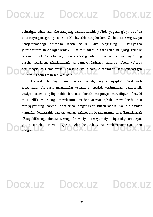 32oshirilgan   ishlar   ana   shu   xalqning   yaratuvchanlik   yo`lida   yagona   g`oya   atrofida
birlashayotganligining isboti bo`lib, bu ishlarning ko`lami O`zbekistonning dunyo
hamjamiyatidagi   e`tirofiga   sabab   bo`ldi.   Oliy   Majlisning   9   sessiyasida
yurtboshimiz   ta`kidlaganlaridek:   “..yurtimizdagi   o`zgarishlar   va   yangilanishlar
jarayonining ko`lami kengayib, samaradorligi oshib borgan sari jamiyat hayotining
barcha   sohalarini   erkinlashtirish   va   demokratlashtirish   zarurati   tobora   ko`proq
sezilmoqda”. iii
  Demokratik   ko`nikma   va   fuqarolik   fazilatlari   tarbiyalanadigan
muhim   maskanlardan   biri   –   oiladir.
Oilaga doir  bunday muammolarni o`rganish, ilmiy tadqiq qilish o`ta dolzarb
xisoblanadi.   Ayniqsa,   muammolar   yechimini   topishda   yurtimizdagi   demografik
vaziyat   bilan   bog`liq   holda   ish   olib   borish   maqsadga   muvofiqdir.   Chunki
mustaqillik   yillaridagi   mamlakatni   modernizatsiya   qilish   jarayonlarida   oila
taraqqiyotining   barcha   jabhalarida   o`zgarishlar   kuzatilmoqda   va   o`z-o`zidan
yangicha   demografik   vaziyat   yuzaga   kelmoqda.   Prezidentimiz   ta`kidlaganlaridek
“Respublikadagi   alohida   demografik   vaziyat   o`z   ijtimoiy   –   iqtisodiy   taraqqiyot
yo`lini   tanlab   olish   zarurligini   belgilab   beruvchi   g`oyat   muhim   xususiyatlardan
biridir”. 