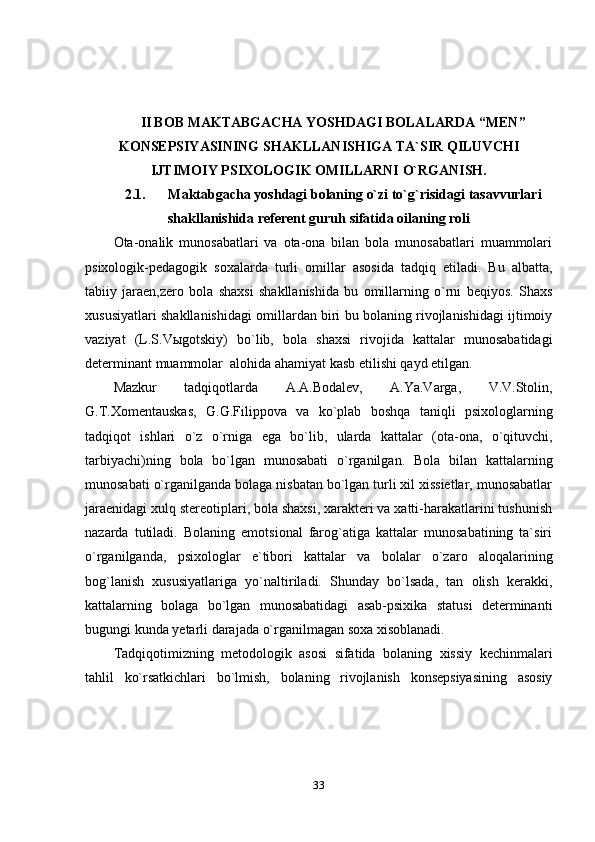 33II BOB   MAKTABGACHA   YOSHDAGI   BOLALARDA   “MEN”
KONSEPSIYASINING   SHAKLLANISHIGA   TA`SIR   QILUVCHI
IJTIMOIY   PSIXOLOGIK   OMILLARNI O`RGANISH.
2.1. Maktabgacha   yoshdagi   bolaning   o`zi   to`g`risidagi   tasavvurlari
shakllanishida referent guruh   sifatida   oilaning roli
Ota-onalik   munosabatlari   va   ota-ona   bilan   bola   munosabatlari   muammolari
psixologik-pedagogik   soxalarda   turli   omillar   asosida   tadqiq   etiladi.   Bu   albatta,
tabiiy   jaraen,zero   bola   shaxsi   shakllanishida   bu   omillarning   o`rni   beqiyos.   Shaxs
xususiyatlari shakllanishidagi omillardan biri bu bolaning rivojlanishidagi ijtimoiy
vaziyat   (L.S.Vыgotskiy)   bo`lib,   bola   shaxsi   rivojida   kattalar   munosabatidagi
determinant muammolar   alohida   ahamiyat kasb etilishi qayd   etilgan.
Mazkur   tadqiqotlarda   A.A.Bodalev,   A.Ya.Varga,   V.V.Stolin,
G.T.Xomentauskas,   G.G.Filippova   va   ko`plab   boshqa   taniqli   psixologlarning
tadqiqot   ishlari   o`z   o`rniga   ega   bo`lib,   ularda   kattalar   (ota-ona,   o`qituvchi,
tarbiyachi)ning   bola   bo`lgan   munosabati   o`rganilgan.   Bola   bilan   kattalarning
munosabati o`rganilganda bolaga nisbatan bo`lgan turli xil xissietlar, munosabatlar
jaraenidagi xulq stereotiplari, bola shaxsi, xarakteri va xatti-harakatlarini tushunish
nazarda   tutiladi.   Bolaning   emotsional   farog`atiga   kattalar   munosabatining   ta`siri
o`rganilganda,   psixologlar   e`tibori   kattalar   va   bolalar   o`zaro   aloqalarining
bog`lanish   xususiyatlariga   yo`naltiriladi.   Shunday   bo`lsada,   tan   olish   kerakki,
kattalarning   bolaga   bo`lgan   munosabatidagi   asab-psixika   statusi   determinanti
bugungi   kunda   yetarli   darajada   o`rganilmagan soxa   xisoblanadi.
Tadqiqotimizning   metodologik   asosi   sifatida   bolaning   xissiy   kechinmalari
tahlil   ko`rsatkichlari   bo`lmish,   bolaning   rivojlanish   konsepsiyasining   asosiy 