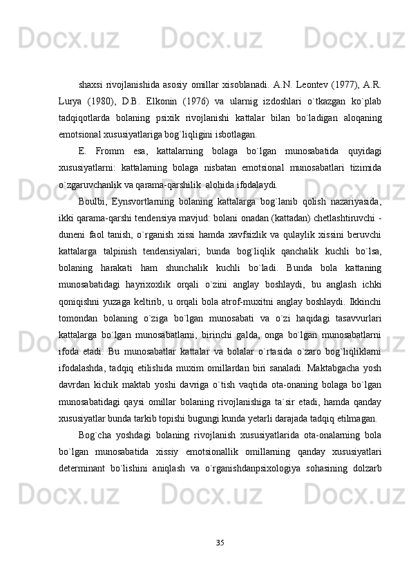 35shaxsi   rivojlanishida   asosiy   omillar   xisoblanadi.   A.N.   Leontev   (1977),   A.R.
Lurya   (1980),   D.B.   Elkonin   (1976)   va   ularnig   izdoshlari   o`tkazgan   ko`plab
tadqiqotlarda   bolaning   psixik   rivojlanishi   kattalar   bilan   bo`ladigan   aloqaning
emotsional   xususiyatlariga bog`liqligini   isbotlagan.
E.   Fromm   esa,   kattalarning   bolaga   bo`lgan   munosabatida   quyidagi
xususiyatlarni:   kattalarning   bolaga   nisbatan   emotsional   munosabatlari   tizimida
o`zgaruvchanlik   va   qarama-qarshilik   alohida   ifodalaydi.
Boulbi,   Eynsvortlarning   bolaning   kattalarga   bog`lanib   qolish   nazariyasida,
ikki qarama-qarshi tendensiya mavjud: bolani onadan (kattadan) chetlashtiruvchi -
duneni   faol   tanish,   o`rganish   xissi   hamda   xavfsizlik   va   qulaylik   xissini   beruvchi
kattalarga   talpinish   tendensiyalari;   bunda   bog`liqlik   qanchalik   kuchli   bo`lsa,
bolaning   harakati   ham   shunchalik   kuchli   bo`ladi.   Bunda   bola   kattaning
munosabatidagi   hayrixoxlik   orqali   o`zini   anglay   boshlaydi,   bu   anglash   ichki
qoniqishni   yuzaga  keltirib, u  orqali  bola  atrof-muxitni   anglay boshlaydi.  Ikkinchi
tomondan   bolaning   o`ziga   bo`lgan   munosabati   va   o`zi   haqidagi   tasavvurlari
kattalarga   bo`lgan   munosabatlarni,   birinchi   galda,   onga   bo`lgan   munosabatlarni
ifoda   etadi.   Bu   munosabatlar   kattalar   va   bolalar   o`rtasida   o`zaro   bog`liqliklarni
ifodalashda,   tadqiq   etilishida   muxim   omillardan   biri   sanaladi.   Maktabgacha   yosh
davrdan   kichik   maktab   yoshi   davriga   o`tish   vaqtida   ota-onaning   bolaga   bo`lgan
munosabatidagi   qaysi   omillar   bolaning   rivojlanishiga   ta`sir   etadi,   hamda   qanday
xususiyatlar   bunda   tarkib   topishi   bugungi   kunda   yetarli   darajada   tadqiq   etilmagan.
Bog`cha   yoshdagi   bolaning   rivojlanish   xususiyatlarida   ota-onalarning   bola
bo`lgan   munosabatida   xissiy   emotsionallik   omillarning   qanday   xususiyatlari
determinant   bo`lishini   aniqlash   va   o`rganishdanpsixologiya   sohasining   dolzarb 