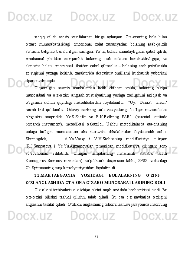 37tadqiq   qilish   asosiy   vazifalardan   biriga   aylangan.   Ota-onaning   bola   bilan
o`zaro   munosabatlaridagi   emotsional   xolat   xususiyatlari   bolaning   asab-psixik
statusini   belgilab   berishi   ilgari   surilgan.   Ya`ni,   bolani   shundayligicha   qabul   qilish,
emotsional   jihatdan   xotirjamlik   bolaning   asab   xolatini   konstruktivligiga,   va
aksincha   bolani   emotsional   jihatdan   qabul   qilmaslik   –   bolaning   asab   psixikasida
zo`riqishni   yuzaga   keltirib,   xarakterida   destruktiv   omillarni   kuchatirib   yuborishi
ilgari surilmoqda.
O`rganilgan   nazariy   manbalardan   kelib   chiqqan   xolda,   bolaning   o`ziga
munosabati   va   o`z-o`zini   anglash   xususiyatining   yoshga   xosligshini   aniqlash   va
o`rganish   uchun   quyidagi   metodikalardan   foydalanildi:   "Uy.   Daraxt.   Inson"
rasmli   test   qo`llanildi.   Oilaviy   xaetning   turli   vaziyatlariga   bo`lgan   munosabatni
o`rganish   maqsadida   Ye.S.Shefer   va   R.K.Bellning   PARI   (parental   attitude
research   instrument),   metodikasi   o`tkazildi.   Ushbu   metodikalarda   ota-onaning
bolaga   bo`lgan   munosabatini   aks   ettiruvchi   shkalalaridan   foydalandik   xolos.
Shuningdek, A.Ya.Varga   i   V.V.Stolinaning   modifikatsiya   qilingan
(R.I.Sunnatova   i   Ye.Yu.Agzamovalar   tomonidan   modifikatsiya   qilingan)   test-
so`rovnomasi   ishlatildi.   Olingan   natijalarning   matematik   statistik   tahlili
Komogorov-Smirnov   mezonlari)   ko`pfaktorli   dispersion   tahlil,   SPSS   dasturdagi
Ch.Spirmanning rang   korrelyatsiyasidan   foydalinildi.
2.2. MAKTABGACHA YOSHDAGI BOLALARNINGO`ZINI-	
O`ZI	 
ANGLASHIDA   OTA-ONA   O`ZARO   MUNOSABATLARINING   ROLI
O`z-o`zini   tarbiyalash   o`z   ichiga   o`zini   ongli   ravishda   boshqarishni   oladi.   Bu
o`z-o`zini   bilishni   tashkil   qilishni   talab   qiladi.   Bu   esa   o`z   navbatida   o`zligini
anglashni tashkil qiladi. O`zlikni anglashning takomillashuvi jarayonida insonning 