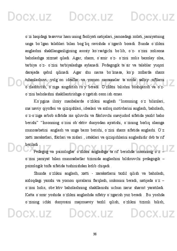 38o`zi haqidagi tasavvur ham uning faoliyati natijalari, jamoadagi xolati, jamiyatning
unga   bo`lgan   talablari   bilan   bog`liq   ravishda   o`zgarib   boradi.   Bunda   o`zlikni
anglashni   shakllanganligining   asosiy   ko`rsatgichi   bo`lib,   o`z-   o`zini   xolisona
baholashga   xizmat   qiladi.   Agar,   shaxs,   o`smir   o`z-   o`zini   xolis   baxolay   olsa,
tarbiya   o`z-   o`zini   tarbiyalashga   aylanadi.   Pedagogik   ta`sir   va   talablar   yuqori
darajada   qabul   qilinadi.   Agar   shu   narsa   bo`lmasa,   ko`p   xollarda   shaxs
tubanlashuvi,   yolg`on   ideallar   va   yomon   namunalar   ta`sirida   salbiy   siftlarni
o`zlashtirish,   o`ziga   singdirish   ro`y   beradi.   O`zlikni   bilishni   boshqarish   va   o`z-
o`zini   baholashni   shakllantirishga   o`rgatish   oson   ish   emas.
Ko`pgina   ilmiy   manbalarda   o`zlikni   anglash   “Insonning   o`z   bilimlari,
ma`naviy qiyofasi va qiziqishlari, idealari va axloq motivlarini anglash, baholash,
o`z-o`ziga  arbob  sifatida  xis  qiluvchi  va  fikrlovchi  mavjudod  sifatida   yaxlit   baho
berishi”   “Insonning   o`zini   ob`ektiv   dunyodan   ajratishi,   o`zining   borliq   olamga
munosabatini   anglash   va   unga   baxo   berishi,   o`zini   shaxs   sifatida   anglashi.   O`z
xatti xarakatlari, fikrlari va xislari , istaklari va qiziqishlarini anglashidir deb ta`rif
beriladi .
Pedagog   va   psixologlar   o`zlikni   anglashga   ta`rif   berishda   insonning   o`z   –
o`zini   jamiyat   bilan   munosabatlar   tizimida   anglashini   bildiruvchi   pedagogik   –
psixologik   toifa   sifatida   tushinishdan   kelib   chiqadi   .
Shunda   o`zlikni   anglash,   xatti   -   xarakatlarni   taxlil   qilish   va   baholash,
axloqdagi   yaxshi   va   yomon   qirralarni   farqlash,   imkonini   beradi,   natijada   o`z   –
o`zini   holis,   obe`ktiv   baholashning   shakllanishi   uchun   zarur   sharoit   yaratiladi .
Katta   o`smir   yoshida   o`zlikni   anglashda   sifatiy   o`zgarish   yuz   beradi   .  Bu   yoshda
o`zining   ichki   dunyosini   majmuaviy   taxlil   qilish,   o`zlikni   tizimli   bilish, 
