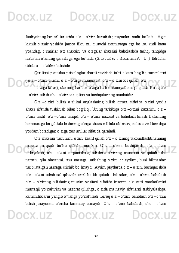 39faoliyatning har xil turlarida o`z – o`zini kuzatish jarayonlari sodir bo`ladi . Agar
kichik   o`smir   yoshida   jamoa   fikri   xal   qiluvchi   axamiyatga   ega   bo`lsa,   endi   katta
yoshdagi   o`smirlar   o`z   shaxsini   va   o`zgalar   shaxsini   baholashda   tashqi   tanqidga
nisbatan o`zining qarashiga ega bo`ladi. (S. Bodalev . Shkirman A . L .) Ibtidolar
ibtidosi –   o`zlikni   bilishdir.
Qurilishi   jixatidan   psixologlar   shartli   ravishda   to`rt   o`zaro   bog`liq   tomonlarni
(   o`z   –   o`zini   bilishi,   o`z   –   o`ziga   munosabat,   o`z   –   o`zini   xis   qilish,   o`z
– o`ziga ta`sir), ularning har biri   o`ziga turli imkoniyatlarni jo qiladi. Biroq o`z
–   o`zini   bilish   o`z   –o`zini   xis   qilish   va   boshqalarning   manbaidur   .
O`z   –o`zini   bilish   o`zlikni   anglashning   bilish   qirrasi   sifatida   o`zini   yaxlit
shaxs sifatida tushinish bilan bog`liq . Uning tarkibiga o`z –o`zini kuzatish, o`z –
o`zini taxlil, o`z –o`zini tanqid, o`z – o`zini nazorat va baholash kiradi. Bularning
hammasiga   birgalikda   kishining   o`ziga   shaxs   sifatida   ob`ektiv,   xolis   tavsif   berishga
yordam   beradigan   o`ziga   xos   usullar   sifatida   qaraladi.
O`z   shaxsini   tushinish,   o`zini   kashf   qilish   o`z   –   o`zining   takomillashtirishning
maxsus   maqsadi   bo`lib   qolishi   mumkin.   O`z   –   o`zini   boshqarish,   o`z   –o`zini
tarbiyalash,   o`z   –o`zini   o`rganishsiz,   bilishsiz   o`zining   manosini   yo`qotadi:   shu
narsani   qila   olasanmi,   shu   narsaga   intilishing   o`zini   oqlaydimi,   buni   bilmasdan
turib   istalgan   narsaga   erishib   bo`lmaydi.   Ayrim   paytlarda o`z – o`zini boshqarishda
o`z –o`zini bilish xal qiluvchi omil bo`lib   qoladi . Masalan, o`z – o`zini baholash
o`z   –   o`zining   bilishning   muxim   vositasi   sifatida   insonni   o`z   xatti   xarakatlarini
mustaqil yo`naltirish va nazorat qilishga,   o`zida   ma`naviy   sifatlarni   tarbiyalashga,
kamchiliklarni   yengib   o`tishga   yo`naltiradi. Biroq o`z – o`zini baholash o`z –o`zini
bilish   jarayonini   o`zicha   taminlay   olmaydi.   O`z   –   o`zini   baholash,   o`z   –   o`zini 