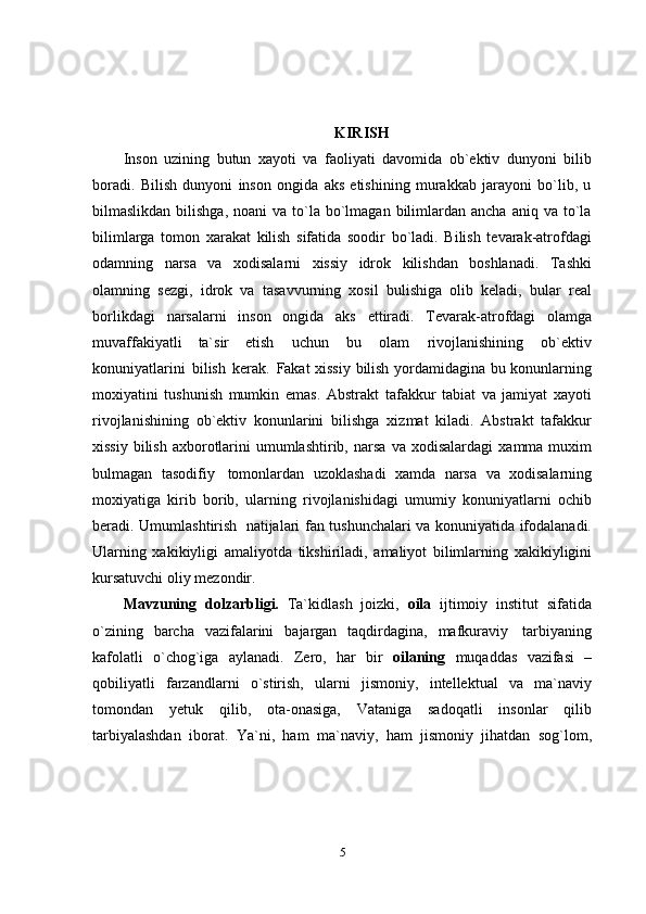 5KIRISH
Inson   uzining   butun   xayoti   va   faoliyati   davomida   ob`ektiv   dunyoni   bilib
boradi.   Bilish   dunyoni   inson   ongida   aks   etishining   murakkab   jarayoni   bo`lib,   u
bilmaslikdan  bilishga,   noani  va  to`la  bo`lmagan  bilimlardan ancha  aniq  va to`la
bilimlarga   tomon   xarakat   kilish   sifatida   soodir   bo`ladi.   Bilish   tevarak-atrofdagi
odamning   narsa   va   xodisalarni   xissiy   idrok   kilishdan   boshlanadi.   Tashki
olamning   sezgi,   idrok   va   tasavvurning   xosil   bulishiga   olib   keladi,   bular   real
borlikdagi   narsalarni   inson   ongida   aks   ettiradi.   Tevarak-atrofdagi   olamga
muvaffakiyatli   ta`sir   etish   uchun   bu   olam   rivojlanishining   ob`ektiv
konuniyatlarini   bilish   kerak.   Fakat xissiy bilish yordamidagina bu konunlarning
moxiyatini   tushunish   mumkin   emas.   Abstrakt   tafakkur   tabiat   va   jamiyat   xayoti
rivojlanishining   ob`ektiv   konunlarini   bilishga   xizmat   kiladi.   Abstrakt   tafakkur
xissiy  bilish  axborotlarini  umumlashtirib,   narsa   va   xodisalardagi   xamma   muxim
bulmagan   tasodifiy   tomonlardan   uzoklashadi   xamda   narsa   va   xodisalarning
moxiyatiga   kirib   borib,   ularning   rivojlanishidagi   umumiy   konuniyatlarni   ochib
beradi.   Umumlashtirish   natijalari   fan tushunchalari va konuniyatida ifodalanadi.
Ularning   xakikiyligi   amaliyotda   tikshiriladi,   amaliyot   bilimlarning   xakikiyligini
kursatuvchi   oliy   mezondir.
Mavzuning   dolzarbligi.   Ta`kidlash   joizki,   oila   ijtimoiy   institut   sifatida
o`zining   barcha   vazifalarini   bajargan   taqdirdagina,   mafkuraviy   tarbiyaning
kafolatli   o`chog`iga   aylanadi.   Zero,   har   bir   oilaning   muqaddas   vazifasi   –
qobiliyatli   farzandlarni   o`stirish,   ularni   jismoniy,   intellektual   va   ma`naviy
tomondan   yetuk   qilib,   ota-onasiga,   Vataniga   sadoqatli   insonlar   qilib
tarbiyalashdan   iborat.   Ya`ni,   ham   ma`naviy,   ham   jismoniy   jihatdan   sog`lom, 