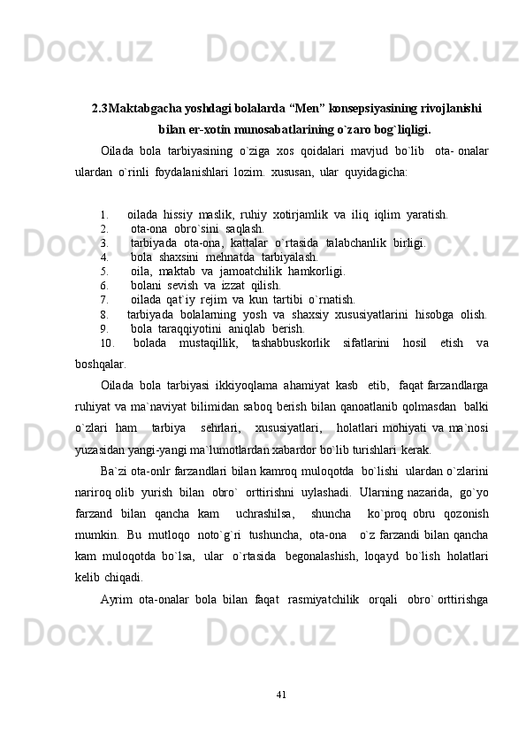 412.3 Maktabgacha   yoshdagi   bolalarda   “Men”   konsepsiyasining   rivojlanishi
bilan   er-xotin   munosabatlarining   o`zaro   bog`liqligi.
Oilada   bola   tarbiyasining   o`ziga   xos   qoidalari   mavjud   bo`lib   ota-   onalar
ulardan   o`rinli   foydalanishlari   lozim.   xususan,   ular   quyidagicha:
1. oilada   hissiy   maslik,   ruhiy   xotirjamlik   va   iliq  iqlim  yaratish.
2. ota-ona   obro`sini   saqlash.
3. tarbiyada   ota-ona,   kattalar   o`rtasida   talabchanlik   birligi.
4. bola   shaxsini   mehnatda   tarbiyalash.
5. oila,   maktab   va   jamoatchilik   hamkorligi.
6. bolani   sevish   va   izzat   qilish.
7. oilada   qat`iy   rejim   va   kun   tartibi   o`rnatish.
8. tarbiyada   bolalarning   yosh   va   shaxsiy   xususiyatlarini   hisobga   olish.
9. bola   taraqqiyotini   aniqlab   berish.
10. bolada   mustaqillik,   tashabbuskorlik   sifatlarini   hosil   etish   va
boshqalar.
Oilada   bola   tarbiyasi   ikkiyoqlama   ahamiyat   kasb     etib,     faqat   farzandlarga
ruhiyat   va   ma`naviyat   bilimidan   saboq   berish   bilan   qanoatlanib   qolmasdan   balki
o`zlari   ham       tarbiya       sehrlari,       xususiyatlari,       holatlari   mohiyati   va   ma`nosi
yuzasidan   yangi-yangi   ma`lumotlardan   xabardor   bo`lib   turishlari   kerak.
Ba`zi   ota-onlr   farzandlari   bilan   kamroq   muloqotda   bo`lishi   ulardan   o`zlarini
nariroq   olib   yurish   bilan   obro`   orttirishni   uylashadi.   Ularning   nazarida,   go`yo
farzand   bilan   qancha   kam       uchrashilsa,       shuncha       ko`proq   obru   qozonish
mumkin.   Bu   mutloqo   noto`g`ri   tushuncha,   ota-ona     o`z   farzandi   bilan   qancha
kam   muloqotda   bo`lsa,   ular   o`rtasida   begonalashish,   loqayd   bo`lish   holatlari
kelib   chiqadi.
Ayrim   ota-onalar   bola   bilan   faqat     rasmiyatchilik     orqali     obro`   orttirishga 