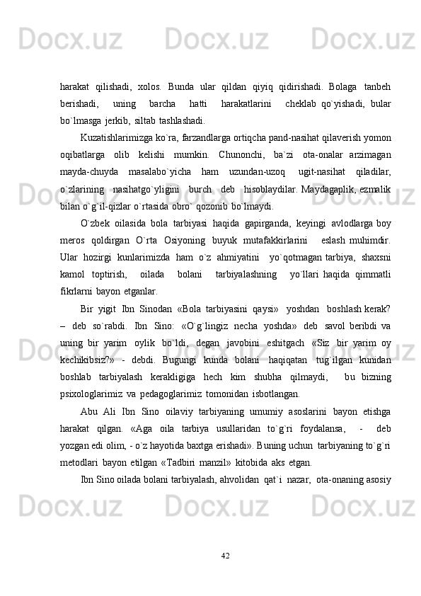 42harakat   qilishadi,   xolos.   Bunda   ular   qildan   qiyiq   qidirishadi.   Bolaga   tanbeh
berishadi,       uning       barcha       hatti       harakatlarini       cheklab   qo`yishadi,   bular
bo`lmasga   jerkib,   siltab   tashlashadi.
Kuzatishlarimizga   ko`ra,   farzandlarga   ortiqcha   pand-nasihat   qilaverish   yomon
oqibatlarga   olib   kelishi   mumkin.   Chunonchi,   ba`zi   ota-onalar   arzimagan
mayda-chuyda   masalabo`yicha   ham   uzundan-uzoq   ugit-nasihat   qiladilar,
o`zlarining      nasihatgo`yligini      burch      deb      hisoblaydilar.   Maydagaplik,   ezmalik
bilan   o`g`il-qizlar   o`rtasida   obro`   qozonib   bo`lmaydi.
O`zbek   oilasida   bola   tarbiyasi   haqida   gapirganda,   keyingi   avlodlarga   boy
meros   qoldirgan   O`rta   Osiyoning   buyuk   mutafakkirlarini       eslash   muhimdir.
Ular   hozirgi   kunlarimizda   ham   o`z   ahmiyatini     yo`qotmagan   tarbiya,   shaxsni
kamol   toptirish,       oilada       bolani       tarbiyalashning       yo`llari   haqida   qimmatli
fikrlarni   bayon   etganlar.
Bir   yigit   Ibn   Sinodan   «Bola   tarbiyasini   qaysi»   yoshdan   boshlash   kerak?
–   deb   so`rabdi.   Ibn   Sino:   «O`g`lingiz   necha   yoshda»   deb   savol   beribdi   va
uning   bir   yarim   oylik   bo`ldi,   degan   javobini   eshitgach   «Siz   bir   yarim   oy
kechikibsiz?»   -   debdi.   Bugungi   kunda   bolani   haqiqatan   tug`ilgan   kunidan
boshlab   tarbiyalash   kerakligiga   hech   kim   shubha   qilmaydi,       bu   bizning
psixologlarimiz   va   pedagoglarimiz   tomonidan   isbotlangan.
Abu   Ali   Ibn   Sino   oilaviy   tarbiyaning   umumiy   asoslarini   bayon   etishga
harakat   qilgan.   «Aga   oila   tarbiya   usullaridan   to`g`ri   foydalansa,       -       deb
yozgan   edi   olim,   -   o`z   hayotida   baxtga   erishadi».   Buning   uchun   tarbiyaning   to`g`ri
metodlari   bayon   etilgan   «Tadbiri   manzil»   kitobida   aks   etgan.
Ibn   Sino   oilada   bolani   tarbiyalash,   ahvolidan   qat`i   nazar,   ota-onaning   asosiy 