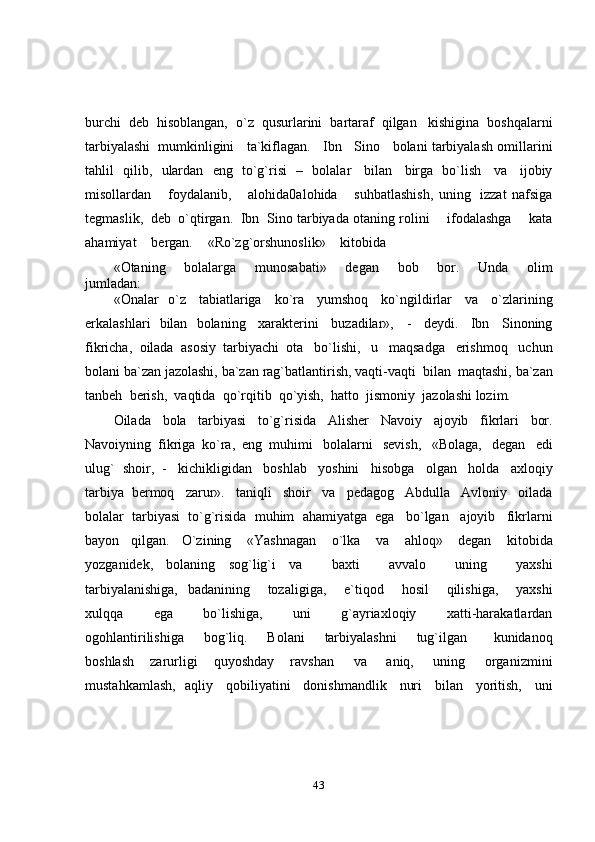 43burchi   deb   hisoblangan,   o`z   qusurlarini   bartaraf   qilgan   kishigina   boshqalarni
tarbiyalashi   mumkinligini      ta`kiflagan.      Ibn      Sino      bolani   tarbiyalash   omillarini
tahlil   qilib,   ulardan   eng   to`g`risi   –   bolalar   bilan   birga   bo`lish   va   ijobiy
misollardan       foydalanib,       alohida0alohida       suhbatlashish,   uning   izzat   nafsiga
tegmaslik,   deb   o`qtirgan.   Ibn   Sino   tarbiyada   otaning rolini       ifodalashga       kata
ahamiyat      bergan.      «Ro`zg`orshunoslik»      kitobida
«Otaning       bolalarga       munosabati»       degan       bob       bor.       Unda       olim
jumladan:
«Onalar   o`z   tabiatlariga   ko`ra   yumshoq   ko`ngildirlar   va   o`zlarining
erkalashlari   bilan   bolaning   xarakterini   buzadilar»,   -   deydi.   Ibn   Sinoning
fikricha,   oilada   asosiy   tarbiyachi   ota   bo`lishi,   u   maqsadga   erishmoq   uchun
bolani   ba`zan   jazolashi,   ba`zan   rag`batlantirish,   vaqti-vaqti   bilan   maqtashi,   ba`zan
tanbeh   berish,   vaqtida   qo`rqitib   qo`yish,   hatto   jismoniy   jazolashi   lozim.
Oilada   bola   tarbiyasi   to`g`risida   Alisher   Navoiy   ajoyib   fikrlari   bor.
Navoiyning   fikriga   ko`ra,   eng   muhimi   bolalarni   sevish,   «Bolaga,   degan   edi
ulug`   shoir,   -   kichikligidan   boshlab   yoshini   hisobga   olgan   holda   axloqiy
tarbiya   bermoq   zarur».   taniqli   shoir   va   pedagog   Abdulla   Avloniy   oilada
bolalar   tarbiyasi   to`g`risida   muhim   ahamiyatga   ega   bo`lgan   ajoyib   fikrlarni
bayon   qilgan.   O`zining   «Yashnagan   o`lka   va   ahloq»   degan   kitobida
yozganidek,   bolaning   sog`lig`i   va       baxti       avvalo       uning       yaxshi
tarbiyalanishiga,   badanining       tozaligiga,       e`tiqod       hosil       qilishiga,       yaxshi
xulqqa       ega       bo`lishiga,       uni       g`ayriaxloqiy       xatti-harakatlardan
ogohlantirilishiga       bog`liq.       Bolani       tarbiyalashni       tug`ilgan         kunidanoq
boshlash   zarurligi   quyoshday   ravshan   va   aniq,   uning   organizmini
mustahkamlash,   aqliy   qobiliyatini   donishmandlik   nuri   bilan   yoritish,   uni 