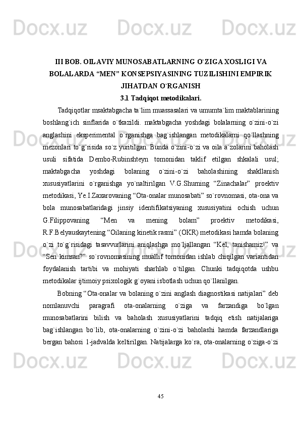 45III BOB. OILAVIY MUNOSABATLARNING O`ZIGA XOSLIGI VA
BOLALARDA “MEN” KONSEPSIYASINING TUZILISHINI EMPIRIK
JIHATDAN O`RGANISH
3.1 Tadqiqot  metodikalari.
Tadqiqotlar   msaktabgacha   ta`lim   muassasalari   va   umumta`lim   maktablarining
boshlang`ich   sinflarida   o`tkazildi.   maktabgacha   yoshdagi   bolalarning   o`zini-o`zi
anglashini   eksperimental   o`rganishga   bag`ishlangan   metodikalarni   qo`llashning
mezonlari   to`g`risida   so`z   yuritilgan.   Bunda   o`zini-o`zi   va oila a`zolarini baholash
usuli   sifatida   Dembo-Rubinshteyn   tomonidan   taklif   etilgan   shkalali   usul;
maktabgacha   yoshdagi   bolaning   o`zini-o`zi   baholashining   shakllanish
xususiyatlarini   o`rganishga   yo`naltirilgan   V.G.Shurning   “Zinachalar”   proektiv
metodikasi, Ye.I.Zaxarovaning “Ota-onalar munosabati” so`rovnomasi,   ota-ona va
bola   munosabatlaridagi   jinsiy   identifikatsiyaning   xususiyatini   ochish   uchun
G.Filippovaning   “Men   va   mening   bolam”   proektiv   metodikasi,
R.F.Belyauskaytening “Oilaning kinetik rasmi” (OKR) metodikasi hamda bolaning
o`zi   to`g`risidagi   tasavvurlarini   aniqlashga   mo`ljallangan   “Kel,   tanishamiz!”   va
“Sen   kimsan?”   so`rovnomasining   muallif   tomonidan   ishlab   chiqilgan   variantidan
foydalanish   tartibi   va   mohiyati   sharhlab   o`tilgan.   Chunki   tadqiqotda   ushbu
metodikalar   ijtimoiy   psixologik   g`oyani   isbotlash   uchun   qo`llanilgan.
Bobning “Ota-onalar va bolaning o`zini anglash diagnostikasi  natijalari” deb
nomlanuvchi   paragrafi   ota-onalarning   o`ziga   va   farzandiga   bo`lgan
munosabatlarini   bilish   va   baholash   xususiyatlarini   tadqiq   etish   natijalariga
bag`ishlangan   bo`lib,   ota-onalarning   o`zini-o`zi   baholashi   hamda   farzandlariga
bergan bahosi  1-jadvalda keltirilgan. Natijalarga ko`ra, ota-onalarning o`ziga-o`zi