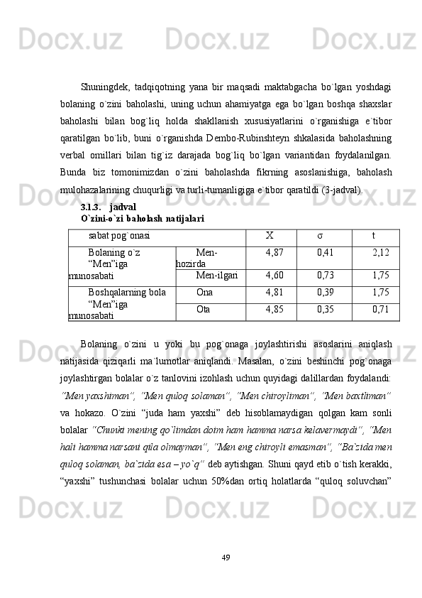 49Shuningdek,   tadqiqotning   yana   bir   maqsadi   maktabgacha   bo`lgan   yoshdagi
bolaning   o`zini   baholashi,   uning   uchun   ahamiyatga   ega   bo`lgan   boshqa   shaxslar
baholashi   bilan   bog`liq   holda   shakllanish   xususiyatlarini   o`rganishiga   e`tibor
qaratilgan   bo`lib,   buni   o`rganishda   Dembo-Rubinshteyn   shkalasida   baholashning
verbal   omillari   bilan   tig`iz   darajada   bog`liq   bo`lgan   variantidan   foydalanilgan.
Bunda   biz   tomonimizdan   o`zini   baholashda   fikrning   asoslanishiga,   baholash
mulohazalarining   chuqurligi   va   turli-tumanligiga   e`tibor   qaratildi   (3-jadval).
3.1.3. jadvalO`zini-o`zi	 baholash	 natijalari
sabat   pog`onasi X σ t
Bolaning   o`z
“Men”iga  
munosabati Men-
hozirda 4,87 0,41 2,12
Men-ilgari 4,60 0,73 1,75
Boshqalarning   bola
“Men”iga  
munosabati Ona 4,81 0,39 1,75
Ota 4,85 0,35 0,71
Bolaning   o`zini   u   yoki   bu   pog`onaga   joylashtirishi   asoslarini   aniqlash
natijasida   qiziqarli   ma`lumotlar   aniqlandi.   Masalan,   o`zini   beshinchi   pog`onaga
joylashtirgan bolalar o`z tanlovini izohlash uchun quyidagi dalillardan foydalandi:
“Men yaxshiman”, “Men quloq solaman”, “Men chiroyliman”, “Men baxtliman”
va   hokazo.   O`zini   “juda   ham   yaxshi”   deb   hisoblamaydigan   qolgan   kam   sonli
bolalar  “Chunki mening qo`limdan doim ham hamma narsa kelavermaydi”, “Men
hali   hamma   narsani   qila   olmayman”,   “Men   eng   chiroyli   emasman”,   “Ba`zida   men
quloq   solaman,   ba`zida   esa   –   yo`q”   deb   aytishgan.   Shuni   qayd   etib   o`tish   kerakki,
“yaxshi”   tushunchasi   bolalar   uchun   50%dan   ortiq   holatlarda   “quloq   soluvchan” 
