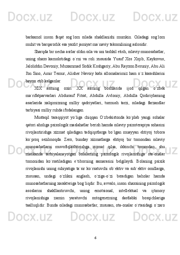 6barkamol   inson   faqat   sog`lom   oilada   shakllanishi   mumkin.   Oiladagi   sog`lom
muhit va barqarorlik esa   yaxlit jamiyat   ma`naviy   takomilining   aslosidir.
Sharqda bir necha asrlar oldin oila va uni tashkil etish, oilaviy munosabatlar,
uning   shaxs   kamolotidagi   o`rni   va   roli   xususida   Yusuf   Xos   Xojib,   Kaykovus,
Jaloliddin Davoniy,   Muxammad Sodik Koshgariy,   Abu Rayxon Beruniy, Abu Ali
Ibn  Sino, Amir  Temur,  Alisher  Navoiy  kabi   allomalarimiz  ham  o`z  karashlarini
bayon etib kelganlar.
XIX   asrning   oxiri   XX   asrning   boshlarida   ijod   qilgan   o`zbek
ma`rifatparvarlari   Abdurauf   Fitrat,   Abdulla   Avloniy,   Abdulla   Qodiriylarning
asarlarida   xalqimizning   milliy   qadriyatlari,   turmush   tarzi,   oiladagi   farzandlar
tarbiyasi milliy   ruhda   ifodalangan.
Mustaqil   taraqqiyot   yo`liga   chiqqan   O`zbekistonda   ko`plab   yangi   sohalar
qatori aholiga psixologik maslahatlar berish hamda oilaviy psixoterapiya sohasini
rivojlantirishga   xizmat   qiladigan   tadqiqotlarga   bo`lgan   muayyan   ehtiyoj   tobora
ko`proq   sezilmoqda.   Zero,   bunday   xizmatlarga   ehtiyoj   bir   tomondan   oilaviy
munosabatlarni   muvofiqlashtirishga   xizmat   qilsa,   ikkinchi   tomondan,   shu
maskanda   tarbiyalanayotgan   bolalarning   psixologik   rivojlanishiga   ota-onalar
tomonidan   ko`rsatiladigan   e`tiborning   samarasini   belgilaydi.   Bolaning   psixik
rivojlanishi   uning   ruhiyatiga   ta`sir   ko`rsatuvchi   ob`ektiv   va   sub`ektiv   omillarga,
xususan,   undagi   o`zlikni   anglash,   o`ziga-o`zi   beradigan   baholar   hamda
munosabatlarning   xarakteriga   bog`liqdir.   Bu,   avvalo,   inson   shaxsining psixologik
asoslarini   shakllantiruvchi,   uning   emotsional,   intellektual   va   ijtimoiy
rivojlanishiga   zamin   yaratuvchi   ontogenezning   dastlabki   bosqichlariga
taalluqlidir. Bunda oiladagi munosabatlar, xususan,  ota-onalar o`rtasidagi  o`zaro 