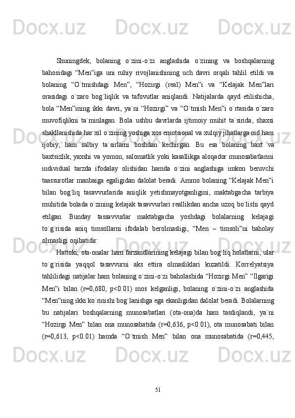 51Shuningdek,   bolaning   o`zini-o`zi   anglashida   o`zining   va   boshqalarning
bahosidagi   “Men”iga   uni   ruhiy   rivojlanishining   uch   davri   orqali   tahlil   etildi   va
bolaning   “O`tmishdagi   Men”,   “Hozirgi   (real)   Men”i   va   “Kelajak   Men”lari
orasidagi   o`zaro   bog`liqlik   va   tafovutlar   aniqlandi.   Natijalarda   qayd   etilishicha,
bola   “Men”ining   ikki   davri,   ya`ni   “Hozirgi”   va   “O`tmish   Men”i   o`rtasida   o`zaro
muvofiqlikni   ta`minlagan.   Bola   ushbu   davrlarda   ijtimoiy   muhit   ta`sirida,   shaxsi
shakllanishida har xil o`zining yoshiga xos emotsional va xulqiy jihatlarga oid ham
ijobiy,   ham   salbiy   ta`sirlarni   boshdan   kechirgan.   Bu   esa   bolaning   baxt   va
baxtsizlik, yaxshi va yomon, salomatlik yoki kasallikga aloqador munosabatlarini
individual   tarzda   ifodalay   olishidan   hamda   o`zini   anglashiga   imkon   beruvchi
taassurotlar  manbaiga   egaligidan  dalolat   beradi.  Ammo  bolaning  “Kelajak  Men”i
bilan   bog`liq   tasavvurlarida   aniqlik   yetishmayotganligini,   maktabgacha   tarbiya
muhitida bolada o`zining kelajak tasavvurlari reallikdan ancha uzoq bo`lishi qayd
etilgan.   Bunday   tassavvurlar   maktabgacha   yoshdagi   bolalarning   kelajagi
to`g`risida   aniq   timsollarni   ifodalab   berolmasligi,   “Men   –   timsoli”ni   baholay
olmasligi oqibatidir.
Hattoki,   ota-onalar   ham   farzandlarining   kelajagi   bilan   bog`liq   holatlarni,   ular
to`g`risida   yaqqol   tasavvurni   aks   ettira   olmasliklari   kuzatildi.   Korrelyatsiya
tahlilidagi natijalar ham bolaning o`zini-o`zi baholashida “Hozirgi Men” “Ilgarigi
Men”i   bilan   (r=0,680,   p<0.01)   mos   kelganligi,   bolaning   o`zini-o`zi   anglashida
“Men”ning   ikki   ko`rinishi   bog`lanishga   ega   ekanligidan   dalolat   beradi.   Bolalarning
bu   natijalari   boshqalarning   munosabatlari   (ota-ona)da   ham   tasdiqlandi,   ya`ni
“Hozirgi   Men”   bilan   ona   munosabatida   (r=0,636,   p<0.01),   ota   munosabati   bilan
(r=0,613,   p<0.01)   hamda   “O`tmish   Men”   bilan   ona   munosabatida   (r=0,445, 