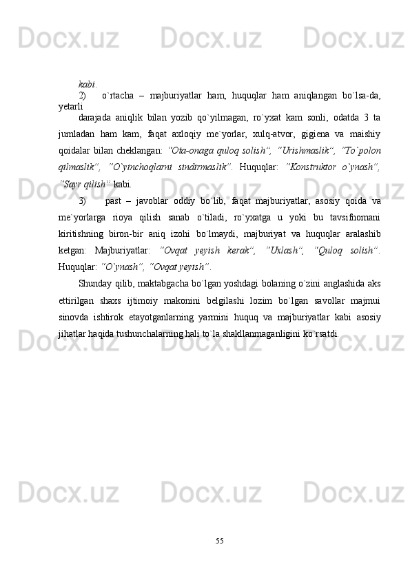 55kabi .
2) o`rtacha   –   majburiyatlar   ham,   huquqlar   ham   aniqlangan   bo`lsa-da,
yetarli
darajada   aniqlik   bilan   yozib   qo`yilmagan,   ro`yxat   kam   sonli,   odatda   3   ta
jumladan   ham   kam,   faqat   axloqiy   me`yorlar,   xulq-atvor,   gigiena   va   maishiy
qoidalar  bilan   cheklangan:   “Ota-onaga   quloq   solish”,   “Urishmaslik”,   “To`polon
qilmaslik”,   “O`yinchoqlarni   sindirmaslik”.   Huquqlar:   “Konstruktor   o`ynash”,
“Sayr qilish”   kabi .
3) past   –   javoblar   oddiy   bo`lib,   faqat   majburiyatlar,   asosiy   qoida   va
me`yorlarga   rioya   qilish   sanab   o`tiladi,   ro`yxatga   u   yoki   bu   tavsifnomani
kiritishning   biron-bir   aniq   izohi   bo`lmaydi,   majburiyat   va   huquqlar   aralashib
ketgan:   Majburiyatlar:   “Ovqat   yeyish   kerak”,   “Uxlash”,   “Quloq   solish” .
Huquqlar:   “O`ynash”,   “Ovqat yeyish” .
Shunday qilib, maktabgacha bo`lgan yoshdagi bolaning o`zini anglashida   aks
ettirilgan   shaxs   ijtimoiy   makonini   belgilashi   lozim   bo`lgan   savollar   majmui
sinovda   ishtirok   etayotganlarning   yarmini   huquq   va   majburiyatlar   kabi   asosiy
jihatlar   haqida   tushunchalarning   hali   to`la   shakllanmaganligini   ko`rsatdi. 