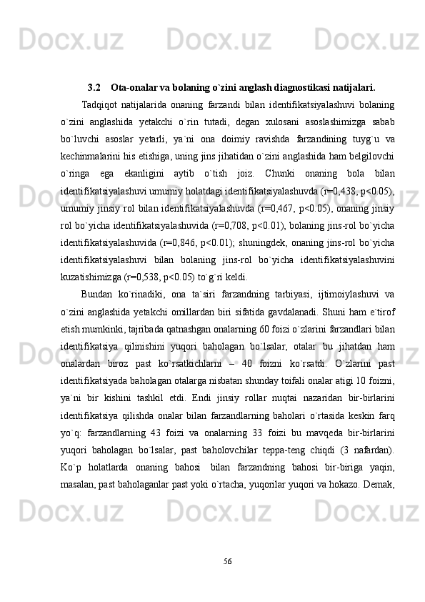 563.2 Ota-onalar   va   bolaning   o`zini   anglash   diagnostikasi   natijalari.
Tadqiqot   natijalarida   onaning   farzandi   bilan   identifikatsiyalashuvi   bolaning
o`zini   anglashida   yetakchi   o`rin   tutadi,   degan   xulosani   asoslashimizga   sabab
bo`luvchi   asoslar   yetarli,   ya`ni   ona   doimiy   ravishda   farzandining   tuyg`u   va
kechinmalarini his etishiga, uning jins jihatidan o`zini anglashida ham belgilovchi
o`ringa   ega   ekanligini   aytib   o`tish   joiz.   Chunki   onaning   bola   bilan
identifikatsiyalashuvi umumiy holatdagi identifikatsiyalashuvda (r=0,438, p<0.05),
umumiy  jinsiy   rol   bilan  identifikatsiyalashuvda   (r=0,467,  p<0.05),  onaning   jinsiy
rol bo`yicha identifikatsiyalashuvida (r=0,708, p<0.01), bolaning jins-rol bo`yicha
identifikatsiyalashuvida   (r=0,846,   p<0.01);   shuningdek,   onaning   jins-rol   bo`yicha
identifikatsiyalashuvi   bilan   bolaning   jins-rol   bo`yicha   identifikatsiyalashuvini
kuzatishimizga   (r=0,538,   p<0.05)   to`g`ri   keldi.
Bundan   ko`rinadiki,   ona   ta`siri   farzandning   tarbiyasi,   ijtimoiylashuvi   va
o`zini   anglashida   yetakchi   omillardan   biri   sifatida   gavdalanadi.   Shuni   ham   e`tirof
etish   mumkinki,   tajribada   qatnashgan   onalarning   60   foizi   o`zlarini   farzandlari bilan
identifikatsiya   qilinishini   yuqori   baholagan   bo`lsalar,   otalar   bu   jihatdan   ham
onalardan   biroz   past   ko`rsatkichlarni   –   40   foizni   ko`rsatdi.   O`zlarini   past
identifikatsiyada   baholagan   otalarga   nisbatan   shunday   toifali   onalar atigi 10 foizni,
ya`ni   bir   kishini   tashkil   etdi.   Endi   jinsiy   rollar   nuqtai   nazaridan   bir-birlarini
identifikatsiya   qilishda   onalar   bilan   farzandlarning   baholari   o`rtasida   keskin   farq
yo`q:   farzandlarning   43   foizi   va   onalarning   33   foizi   bu   mavqeda   bir-birlarini
yuqori   baholagan   bo`lsalar,   past   baholovchilar   teppa-teng   chiqdi   (3   nafardan).
Ko`p   holatlarda   onaning   bahosi   bilan   farzandning   bahosi   bir-biriga   yaqin,
masalan,   past   baholaganlar   past   yoki   o`rtacha,   yuqorilar   yuqori   va   hokazo.   Demak, 