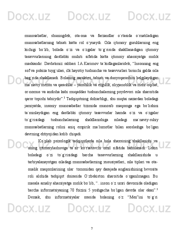 7munosabatlar,   shuningdek,   ota-ona   va   farzandlar   o`rtasida   o`rnatiladigan
munosabatlarning   tabiati   katta   rol   o`ynaydi.   Oila   ijtimoiy   guruhlarning   eng
kichigi   bo`lib,   bolada   o`zi   va   o`zgalar   to`g`risida   shakllanadigan   ijtimoiy
tasavvurlarining   dastlabki   muhiti   sifatida   katta   ijtimoiy   ahamiyatga   molik
maskandir.   Davlatimiz   rahbari   I.A.Karimov   ta`kidlaganlaridek,   “Insonning   eng
sof va pokiza tuyg`ulari,   ilk   hayotiy   tushuncha   va   tasavvurlari   birinchi   galda   oila
bag`rida   shakllanadi.   Bolaning xarakteri, tabiati va dunyoqarashini belgilaydigan
ma`naviy mezon va   qarashlar – yaxshilik va ezgulik, oliyjanoblik va mehr-oqibat,
or-nomus  va   andisha   kabi   muqaddas   tushunchalarning  poydevori   oila   sharoitida
qaror topishi  tabiiydir”. 1
  Tadqiqotning   dolzarbligi,   shu   nuqtai   nazardan   boladagi
jamiyatda,   insoniy   munosabatlar   tizimida   munosib   maqomga   ega   bo`lishini
ta`minlaydigan   eng   dastlabki   ijtimoiy   tasavvurlar   hamda   o`zi   va   o`zgalar
to`g`risidagi   tushunchalarning   shakllanishiga   oiladagi   ma`naviy-ruhiy
munosabatlarning   rolini   aniq   empirik   ma`lumotlar   bilan   asoslashga   bo`lgan
davrning   ehtiyojidan   kelib   chiqadi.
Ko`plab   psixologik   tadqiqotlarda   oila   bola   shaxsining   shakllanishi   va
uning   ijtimoiylashuviga   ta`sir   ko`rsatuvchi   omil   sifatida   baholanadi.   Lekin
boladagi   o`zi   to`g`risidagi   barcha   tasavvurlarning   shakllanishida   u
tarbiyalanayotgan oiladagi   munosabatlarning   xususiyatlari,   oila   tiplari   va   ota-
onalik   maqomlarining   ular     tomonidan   qay   darajada   anglanishining   bevosita
roli   alohida   tadqiqot   doirasida   O`zbekiston   sharoitida   o`rganilmagan.   Bu
masala   amaliy   ahamiyatga   molik   bo`lib,   “...inson   o`z   umri   davomida   oladigan
barcha   informatsiyaning   70   foizini   5   yoshgacha   bo`lgan   davrda   olar   ekan”. 2
Demak,   shu   informatsiyalar   orasida   bolaning   o`z   “Men”ini   to`g`ri 