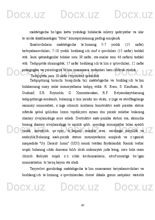 61maktabgacha   bo`lgan   katta   yoshdagi   bolalarda   oilaviy   qadriyatlar   va   ular
ta`sirida   shakllanadigan   “Men”   konsepsiyasining pastligi aniqlandi.
Sinaluvchilarni   maktabgacha   ta`limning   5-7   yoshli   (15   nafar)
tarbiyalanuvchilari,   7-10   yoshli   boshlang`ich   sinf   o`quvchilari   (15   nafar)   tashkil
etdi.   Jami   qatnashganlar   bolalar   soni   30   nafar,   ota-onalar   soni   46   nafarni   tashkil
etdi.   Tadqiqotda   shuningdek,   17   nafar   boshlang`ich   ta`lim   o`qituvchilari,   12   nafar
pedagogika   va   psixologiya   ta`lim   muassasasi   xodimlari   ham   ishtirok   etishdi
.Tadqiqotda   jami   30   nafar   respondent   qatnashdi.
Tadqiqotning   birinchi   bosqichida   biz   maktabgacha   va   boshlag`ich   ta`lim
bolalarining   ruxiy   xolat   xususiyatlarini   tadqiq   etdik.   R.   Bens,   S.   Kaufman,   B.
Gudinaf,   S.R.   Reynolds,   G.   Xomentauskas,   R.F.   Belyauskaytelarning
tadqiqotlariga asoslanib,   bolaning o`zini yaxshi xis etishi, o`ziga va atrofdagilarga
samimiy   munosabati,   o`ziga   ishonch   xisslarini   konstruktiv   asab   psixika   statusi
sifatida   qabul   qililishni   lozim   topdik,zero   aynan   shu   psixik   xolatlar   bolaning
shaxsiy   rivojlanishiga   asos   soladi.   Destruktiv   asab-psixika   statusi   esa,   aksincha
boning   shaxsiy   rivojlanishiga   to`sqinlik   qilib,   quyidagi   xususiyatlar   bilan   ajralib
turadi:   xavotirlik,   qo`rquv,   to`laqonli   emaslik   xissi,   nizolarga   moyillik   va
asabiylik.Bolaning   asab-psixik   statusi   xususiyatlarini   aniqlash   va   o`rganish
maqsadida   "Uy.   Daraxt.   Inson"   (UDI)   rasmli   testdan   foydalandik.   Rasmli   testlar
orqali   bolaning   ichki   dunesini   bilib   olish   imkoniyati   juda   keng,   zero   bola   rasm
chizish   faoliyati   orqali   o`z   ichki   kechinmalarini,   atrof-muxitga   bo`lgan
munosabatini   to`laroq bayon eta   oladi.
Tayyorlov   guruhidagi   maktabgacha   ta`lim   muassasasi   tariyalanuvchilari   va
boshlang`ich   ta`limning   o`quvchilaridan   iborat   ikkala   gurux   natijalari   statistik 