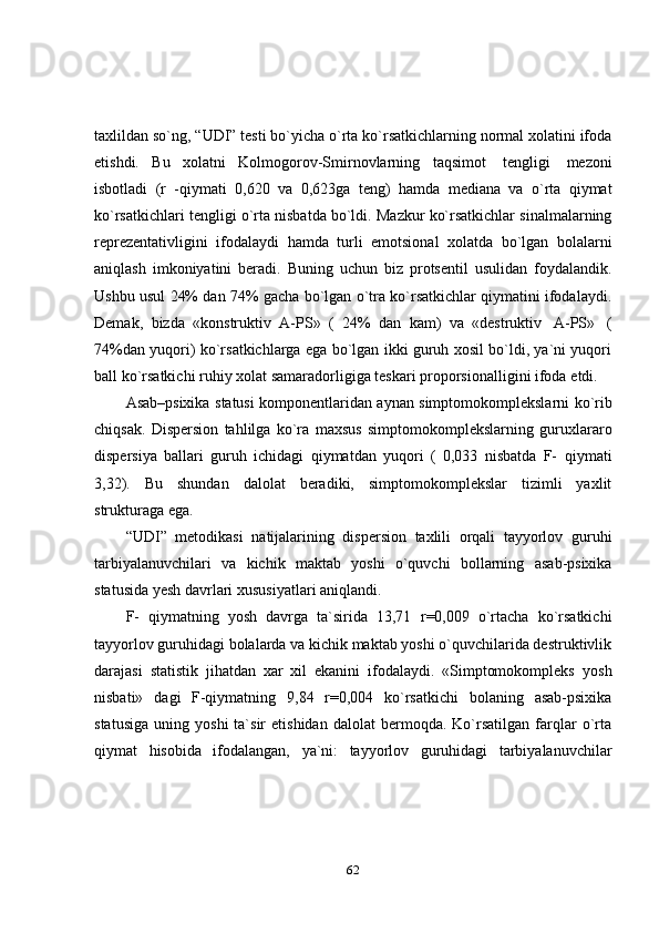 62taxlildan   so`ng,   “UDI”   testi   bo`yicha   o`rta   ko`rsatkichlarning   normal   xolatini   ifoda
etishdi.   Bu   xolatni   Kolmogorov-Smirnovlarning   taqsimot   tengligi   mezoni
isbotladi   (r   -qiymati   0,620   va   0,623ga   teng)   hamda   mediana   va   o`rta   qiymat
ko`rsatkichlari   tengligi   o`rta   nisbatda   bo`ldi.   Mazkur   ko`rsatkichlar   sinalmalarning
reprezentativligini   ifodalaydi   hamda   turli   emotsional   xolatda   bo`lgan   bolalarni
aniqlash   imkoniyatini   beradi.   Buning   uchun   biz   protsentil   usulidan   foydalandik.
Ushbu usul 24% dan 74% gacha bo`lgan o`tra ko`rsatkichlar qiymatini ifodalaydi.
Demak,   bizda   «konstruktiv   A-PS»   (   24%   dan   kam)   va   «destruktiv   A-PS»   (
74%dan yuqori) ko`rsatkichlarga ega bo`lgan ikki guruh xosil bo`ldi, ya`ni yuqori
ball   ko`rsatkichi   ruhiy   xolat   samaradorligiga   teskari   proporsionalligini   ifoda   etdi.
Asab–psixika   statusi   komponentlaridan   aynan   simptomokomplekslarni   ko`rib
chiqsak.   Dispersion   tahlilga   ko`ra   maxsus   simptomokomplekslarning   guruxlararo
dispersiya   ballari   guruh   ichidagi   qiymatdan   yuqori   (   0,033   nisbatda   F-   qiymati
3,32).   Bu   shundan   dalolat   beradiki,   simptomokomplekslar   tizimli   yaxlit
strukturaga ega.
“UDI”   metodikasi   natijalarining   dispersion   taxlili   orqali   tayyorlov   guruhi
tarbiyalanuvchilari   va   kichik   maktab   yoshi   o`quvchi   bollarning   asab-psixika
statusida   yesh   davrlari   xususiyatlari   aniqlandi.
F-   qiymatning   yosh   davrga   ta`sirida   13,71   r=0,009   o`rtacha   ko`rsatkichi
tayyorlov guruhidagi bolalarda va kichik maktab yoshi o`quvchilarida destruktivlik
darajasi   statistik   jihatdan   xar   xil   ekanini   ifodalaydi.   «Simptomokompleks   yosh
nisbati»   dagi   F-qiymatning   9,84   r=0,004   ko`rsatkichi   bolaning   asab-psixika
statusiga   uning   yoshi   ta`sir   etishidan   dalolat   bermoqda.   Ko`rsatilgan   farqlar   o`rta
qiymat   hisobida   ifodalangan,   ya`ni:   tayyorlov   guruhidagi   tarbiyalanuvchilar 