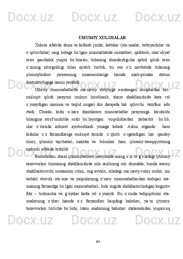 64UMUMIY   XULOSALAR
Xulosa   sifatida   shuni   ta`kidlash   joizki,   kattalar   (ota-onalar,   tarbiyachilar   va
o`qituvchilar)   ning   bolaga   bo`lgan   munosabatida   muxabbat,   qadrlash,   mas`uliyat
xissi   qanchalik   yuqori   bo`lmasin,   bolaning   shundayligicha   qabul   qilish   xissi
o`zining   intergralligi   bilan   ajralib   turibdi,   bu   esa   o`z   navbatida   bolaning
ijtimoiylashuv   jaraenining   muammolariga   hamda   asab-psixika   statusi
destruktivligiga zamin   yaratadi.
Oilaviy   munosabatlarda   ma`naviy   ehtiyojga   asoslangan   aloqalardan   biri-
muloqot   qilish   jarayoni   muhim   hisoblanib,   shaxs   shakllanishida   kata   rol
o`ynaydigan   namuna   va   taqlid   singari   shu   darajada   hal   qiluvchi   vazifani   ado
etadi.   Chunki,   kishi   o`zaro   shaxslararo   munosabatlar   jarayoniga   kirishishi
bilangina   atrof-muhitda   sodir   bo`layotgan       voqeiliklardan       xabardor       bo`lib,
ular   o`rtasida   axborot   ayirboshlash   yuzaga   keladi.   Aslini   olganda       ham
kishilar   o`z   farzandlariga   muloqot   tarzida   o`qtirib   o`rgatadigan   har   qanday
ilmiy,   ijtimoiy   tajribalari,   malaka   va   bilimlari   ham   ijtimoiy-taraqqiyotning
mahsuli   sifatida   kishilik
Birinchidan,   shaxs   ijtimoiylashuvi   jarayonida   uning   o`zi   to`g`risidagi   ijtimoiy
tasavvurlari   tizimining   shakllanishida   oila   omilining   roli   shundaki,   bunda   asosiy
shakllantiruvchi   mexanizm   rolini,   eng   avvalo,   oiladagi   ma`naviy-ruhiy   muhit,   uni
tashkil   etuvchi   ota-ona   va   yaqinlarning   o`zaro   munosabatlaridan   tashqari   ota-
onaning   farzandga   bo`lgan   munosabatlari,   bola   ongida   shakllantiriladigan kognitiv
fikr   –   tushuncha   va   g`oyalar   katta   rol   o`ynaydi.   Bu   o`rinda   tadqiqotimiz   ota-
onalarning   o`zlari   hamda   o`z   farzandlari   haqidagi   baholari,   ya`ni   ijtimoiy
tasavvurlari   turlicha   bo`lishi,   lekin   onalarning   baholari   otalarnikidan   yuqoriroq 