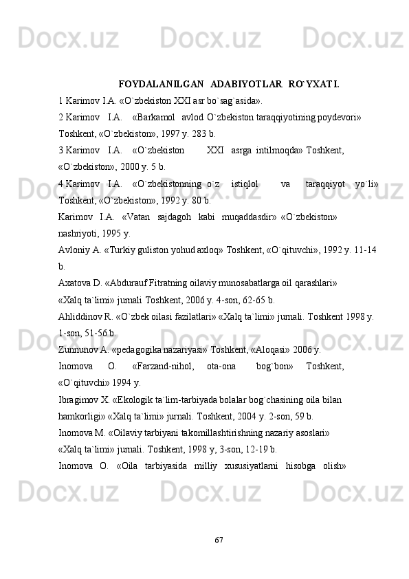 67FOYDALANILGAN   ADABIYOTLAR   RO`YXATI.
1 Karimov I.A. «O`zbekiston XXI asr bo`sag`asida».
2 Karimov I.A. «Barkamol avlod O`zbekiston taraqqiyotining poydevori» 
Toshkent, «O`zbekiston», 1997 y. 283 b.
3 Karimov I.A. «O`zbekiston XXI asrga intilmoqda» Toshkent,
«O`zbekiston», 2000 y. 5 b.
4 Karimov I.A. «O`zbekistonning o`z istiqlol va taraqqiyot yo`li»
Toshkent, «O`zbekiston», 1992 y. 80 b.
Karimov   I.A.   «Vatan   sajdagoh   kabi   muqaddasdir» «O`zbekiston» 
nashriyoti, 1995 y.
Avloniy A. «Turkiy guliston yohud axloq» Toshkent, «O`qituvchi», 1992 y. 11-14 
b.
Axatova D. «Abdurauf Fitratning oilaviy munosabatlarga oil qarashlari»
«Xalq ta`limi» jurnali Toshkent, 2006 y. 4-son, 62-65 b.
Ahliddinov R. «O`zbek oilasi fazilatlari» «Xalq ta`limi» jurnali. Toshkent 1998 y. 
1-son, 51-56 b.
Zunnunov A. «pedagogika nazariyasi» Toshkent, «Aloqasi» 2006 y.
Inomova O. «Farzand-nihol, ota-ona bog`bon» Toshkent,
«O`qituvchi» 1994 y.
Ibragimov X. «Ekologik ta`lim-tarbiyada bolalar bog`chasining oila bilan 
hamkorligi» «Xalq ta`limi» jurnali. Toshkent, 2004 y. 2-son, 59 b.
Inomova M. «Oilaviy tarbiyani takomillashtirishning nazariy asoslari»
«Xalq ta`limi» jurnali. Toshkent, 1998 y, 3-son, 12-19 b.
Inomova   O.   «Oila   tarbiyasida   milliy   xususiyatlarni   hisobga   olish» 