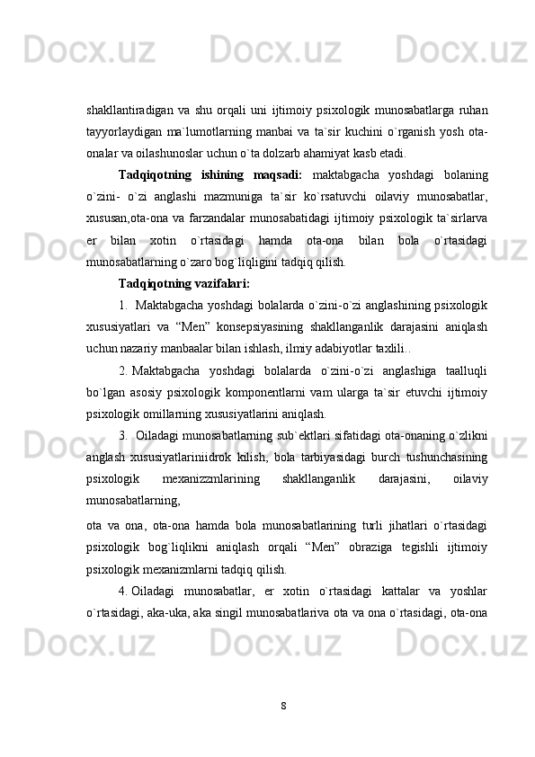 8shakllantiradigan   va   shu   orqali   uni   ijtimoiy   psixologik   munosabatlarga   ruhan
tayyorlaydigan   ma`lumotlarning   manbai   va   ta`sir   kuchini   o`rganish   yosh   ota-
onalar va oilashunoslar uchun o`ta dolzarb ahamiyat   kasb etadi.
Tadqiqotning   ishining   maqsadi:   maktabgacha   yoshdagi   bolaning
o`zini-   o`zi   anglashi   mazmuniga   ta`sir   ko`rsatuvchi   oilaviy   munosabatlar,
xususan,ota-ona   va   farzandalar   munosabatidagi   ijtimoiy   psixologik   ta`sirlarva
er   bilan   xotin   o`rtasidagi   hamda   ota-ona   bilan   bola   o`rtasidagi
munosabatlarning   o`zaro   bog`liqligini tadqiq qilish.
Tadqiqotning   vazifalari:
1. Maktabgacha   yoshdagi   bolalarda   o`zini-o`zi   anglashining   psixologik
xususiyatlari   va   “Men”   konsepsiyasining   shakllanganlik   darajasini   aniqlash
uchun   nazariy   manbaalar bilan ishlash,   ilmiy   adabiyotlar   taxlili..
2. Maktabgacha   yoshdagi   bolalarda   o`zini-o`zi   anglashiga   taalluqli
bo`lgan   asosiy   psixologik   komponentlarni   vam   ularga   ta`sir   etuvchi   ijtimoiy
psixologik   omillarning   xususiyatlarini   aniqlash.
3. Oiladagi   munosabatlarning   sub`ektlari   sifatidagi   ota-onaning   o`zlikni
anglash   xususiyatlariniidrok   kilish,   bola   tarbiyasidagi   burch   tushunchasining
psixologik   mexanizzmlarining   shakllanganlik   darajasini,   oilaviy
munosabatlarning,
ota   va   ona,   ota-ona   hamda   bola   munosabatlarining   turli   jihatlari   o`rtasidagi
psixologik   bog`liqlikni   aniqlash   orqali   “Men”   obraziga   tegishli   ijtimoiy
psixologik   mexanizmlarni   tadqiq   qilish.
4. Oiladagi   munosabatlar,   er   xotin   o`rtasidagi   kattalar   va   yoshlar
o`rtasidagi,   aka-uka,   aka   singil   munosabatlariva   ota   va   ona   o`rtasidagi,   ota-ona 