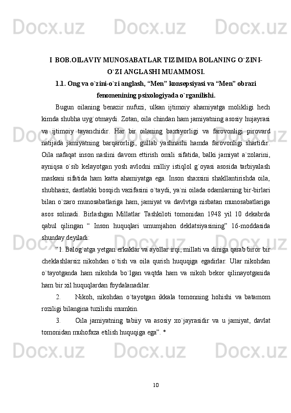 10I   BOB.OILAVIY MUNOSABATLAR TIZIMIDA BOLANING O`ZINI-
O`ZI ANGLASHI MUAMMOSI.
1.1. Ong va o`zini-o`zi anglash, “Men” konsepsiyasi va “Men” obrazi
fenomenining psixologiyada  o`rganilishi.
Bugun   oilaning   benazir   nufuzi,   ulkan   ijtimoiy   ahamiyatga   molikligi   hech
kimda shubha uyg`otmaydi. Zotan, oila chindan ham jamiyatning asosiy hujayrasi
va   ijtimoiy   tayanchidir.   Har   bir   oilaning   baxtiyorligi   va   farovonligi   pirovard
natijada   jamiyatning   barqarorligi,   gullab   yashnashi   hamda   farovonligi   shartidir.
Oila   nafaqat   inson   naslini   davom   ettirish   omili   sifatida,   balki   jamiyat   a`zolarini,
ayniqsa   o`sib   kelayotgan   yosh   avlodni   milliy   istiqlol   g`oyasi   asosida   tarbiyalash
maskani   sifatida   ham   katta   ahamiyatga   ega.   Inson   shaxsini   shakllantirishda   oila,
shubhasiz,   dastlabki   bosqich   vazifasini   o`taydi,   ya`ni   oilada   odamlarning   bir-birlari
bilan   o`zaro   munosabatlariga   ham,   jamiyat   va   davlvtga   nisbatan   munosabatlariga
asos   solinadi.   Birlashgan   Millatlar   Tashkiloti   tomonidan   1948   yil   10   dekabrda
qabul   qilingan   “   Inson   huquqlari   umumjahon   deklatsiyasining”   16-moddasida
shunday   deyiladi:
“1. Balog`atga yetgan erkaklar va ayollar irqi, millati va diniga qarab biror   bir
cheklashlarsiz   nikohdan   o`tish   va   oila   qurish   huquqiga   egadirlar.   Ular   nikohdan
o`tayotganda   ham   nikohda   bo`lgan   vaqtda   ham   va   nikoh   bekor   qilinayotganida
ham   bir   xil   huquqlardan   foydalanadilar.
2. Nikoh,   nikohdan   o`tayotgan   ikkala   tomonning   hohishi   va   batamom
roziligi   bilangina   tuzilishi   mumkin.
3. Oila   jamiyatning   tabiiy   va   asosiy   xo`jayrasidir   va   u   jamiyat,   davlat
tomonidan   muhofaza   etilish huquqiga   ega”.   * 