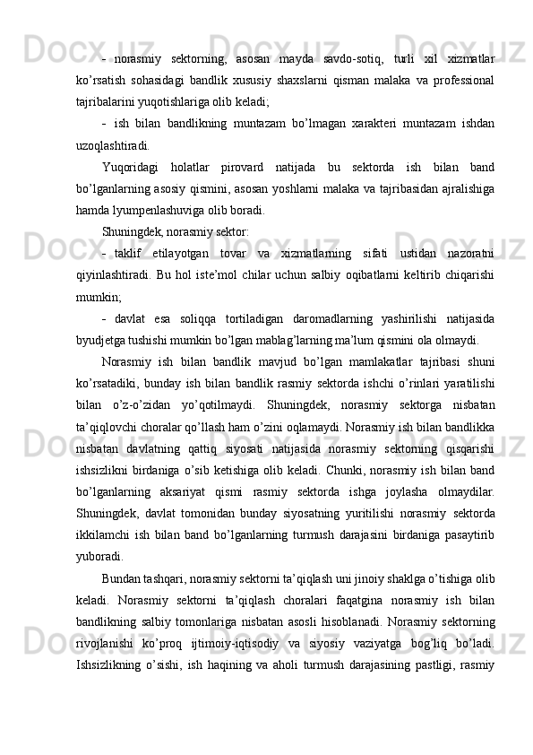 - norasmiy   sektorning,   asosan   mayda   savdo-sotiq,   turli   xil   xizmatlar
ko’rsatish   sohasidagi   bandlik   xususiy   shaxslarni   qisman   malaka   va   professional
tajribalarini yuqotishlariga olib keladi;
- ish   bilan   bandlikning   muntazam   bo’lmagan   xarakteri   muntazam   ishdan
uzoqlashtiradi.
Yuqoridagi   holatlar   pirovard   natijada   bu   sektorda   ish   bilan   band
bo’lganlarning asosiy qismini, asosan yoshlarni malaka va tajribasidan ajralishiga
hamda lyumpenlashuviga olib boradi.
Shuningdek, norasmiy sektor:
- taklif   etilayotgan   tovar   va   xizmatlarning   sifati   ustidan   nazoratni
qiyinlashtiradi.   Bu   hol   iste’mol   chilar   uchun   salbiy   oqibatlarni   keltirib   chiqarishi
mumkin;
- davlat   esa   soliqqa   tortiladigan   daromadlarning   yashirilishi   natijasida
byudjetga tushishi mumkin bo’lgan mablag’larning ma’lum qismini ola olmaydi.
Norasmiy   ish   bilan   bandlik   mavjud   bo’lgan   mamlakatlar   tajribasi   shuni
ko’rsatadiki,   bunday   ish   bilan   bandlik   rasmiy   sektorda   ishchi   o’rinlari   yaratilishi
bilan   o’z-o’zidan   yo’qotilmaydi.   Shuningdek,   norasmiy   sektorga   nisbatan
ta’qiqlovchi choralar qo’llash ham o’zini oqlamaydi. Norasmiy ish bilan bandlikka
nisbatan   davlatning   qattiq   siyosati   natijasida   norasmiy   sektorning   qisqarishi
ishsizlikni   birdaniga  o’sib   ketishiga   olib  keladi.   Chunki,   norasmiy   ish   bilan   band
bo’lganlarning   aksariyat   qismi   rasmiy   sektorda   ishga   joylasha   olmaydilar.
Shuningdek,   davlat   tomonidan   bunday   siyosatning   yuritilishi   norasmiy   sektorda
ikkilamchi   ish   bilan   band   bo’lganlarning   turmush   darajasini   birdaniga   pasaytirib
yuboradi.
Bundan tashqari, norasmiy sektorni ta’qiqlash uni jinoiy shaklga o’tishiga olib
keladi.   Norasmiy   sektorni   ta’qiqlash   choralari   faqatgina   norasmiy   ish   bilan
bandlikning   salbiy   tomonlariga   nisbatan   asosli   hisoblanadi.   Norasmiy   sektorning
rivojlanishi   ko’proq   ijtimoiy-iqtisodiy   va   siyosiy   vaziyatga   bog’liq   bo’ladi.
Ishsizlikning   o’sishi,   ish   haqining   va   aholi   turmush   darajasining   pastligi,   rasmiy 