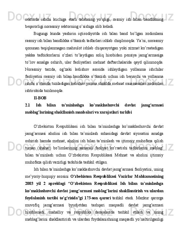 sektorda   ishchi   kuchiga   etarli   talabning   yo’qligi,   rasmiy   ish   bilan   bandlikning
beqarorligi norasmiy sektorning o’sishiga olib keladi.
Bugungi   kunda   yashirin   iqtisodiyotda   ish   bilan   band   bo’lgan   xodimlarni
rasmiy ish bilan bandlikka o’tkazish tadbirlari ishlab chiqilmoqda. Ya’ni, norasmiy
qonunan taqiqlanmagan mahsulot  ishlab chiqarayotgan yoki  xizmat  ko’rsatadigan
yakka   tadbirkorlarni   o’zlari   to’laydigan   soliq   hisobidan   pensiya   jamg’armasiga
to’lov   amalga   oshirib,   ular   faoliyatlari   mehnat   daftarchalarida   qayd   qilinmoqda.
Norasmiy   tarzda,   og’zaki   kelishuv   asosida   ishlaydigan   yollanma   ishchilar
faoliyatini   rasmiy   ish   bilan   bandlikka   o’tkazish   uchun   ish   beruvchi   va   yollanma
ishchi o’rtasida tuziladigan kelishuv yozma shaklda mehnat muassasalari xodimlari
ishtirokida tuzilmoqda.
II-BOB
2.1   Ish   bilan   ta’minlashga   ko’maklashuvchi   davlat   jamg’armasi
mablag’larining shakllanish manbalari va xarajatlari tarkibi
O’zbekiston   Respublikasi   ish   bilan   ta’minlashga   ko’maklashuvchi   davlat
jamg’armasi   aholini   ish   bilan   ta’minlash   sohasidagi   davlat   siyosatini   amalga
oshirish   hamda   mehnat,   aholini   ish   bilan   ta’minlash   va   ijtimoiy   muhofaza   qilish
tuman   (shahar)   bo’limlarining   samarali   faoliyat   ko’rsatishi   tadbirlarini   mablag’
bilan   ta’minlash   uchun   O’zbekiston   Respublikasi   Mehnat   va   aholini   ijtimoiy
muhofaza qilish vazirligi tarkibida tashkil etilgan.
Ish bilan ta’minlashga ko’maklashuvchi davlat jamg’armasi faoliyatini, uning
me’yoriy-huquqiy   asosini   O’zbekiston   Respublikasi   Vazirlar   Mahkamasining
2003   yil   2   apreldagi   “O’zbekiston   Respublikasi   Ish   bilan   ta’minlashga
ko’maklashuvchi  davlat  jamg’armasi  mablag’larini   shakllantirish va ulardan
foydalanish   tartibi   to’g’risida”gi   173-son   qarori  
tashkil   etadi.   Mazkur   qarorga
muvofiq   jamg’armasi   byudjetdan   tashqari   maqsadli   davlat   jamg’armasi
hisoblanadi,   mahalliy   va   respublika   darajalarida   tashkil   etiladi   va   uning
mablag’larini shakllantirish va ulardan foydalanishning maqsadli yo’naltirilganligi 