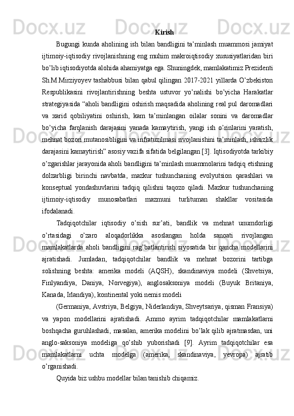 Kirish
Bugungi   kunda aholining  ish  bilan  bandligini  ta’minlash  muammosi   jamiyat
ijtimoiy-iqtisodiy rivojlanishning eng muhim  makroiqtisodiy xususiyatlaridan biri
bo’lib iqtisodiyotda alohida ahamiyatga ega. Shuningdek, mamlakatimiz Prezidenti
Sh.M.Mirziyoyev tashabbusi  bilan qabul qilingan 2017-2021 yillarda O’zbekiston
Respublikasini   rivojlantirishning   beshta   ustuvor   yo’nalishi   bo’yicha   Harakatlar
strategiyasida “aholi bandligini oshirish maqsadida aholining real pul daromadlari
va   xarid   qobiliyatini   oshirish,   kam   ta’minlangan   oilalar   sonini   va   daromadlar
bo’yicha   farqlanish   darajasini   yanada   kamaytirish,   yangi   ish   o’rinlarini   yaratish,
mehnat bozori mutanosibligini va infratuzilmasi rivojlanishini ta’minlash, ishsizlik
darajasini kamaytirish” asosiy vazifa sifatida belgilangan [3]. Iqtisodiyotda tarkibiy
o’zgarishlar jarayonida aholi bandligini ta’minlash muammolarini tadqiq etishning
dolzarbligi   birinchi   navbatda,   mazkur   tushunchaning   evolyutsion   qarashlari   va
konseptual   yondashuvlarini   tadqiq   qilishni   taqozo   qiladi.   Mazkur   tushunchaning
ijtimoiy-iqtisodiy   munosabatlari   mazmuni   turlituman   shakllar   vositasida
ifodalanadi.
Tadqiqotchilar   iqtisodiy   o’sish   sur’ati,   bandlik   va   mehnat   unumdorligi
o’rtasidagi   o’zaro   aloqadorlikka   asoslangan   holda   sanoati   rivojlangan
mamlakatlarda   aholi   bandligini   rag’batlantirish   siyosatida   bir   qancha   modellarini
ajratishadi.   Jumladan,   tadqiqotchilar   bandlik   va   mehnat   bozorini   tartibga
solishning   beshta:   amerika   modeli   (AQSH),   skandinaviya   modeli   (Shvetsiya,
Finlyandiya,   Daniya,   Norvegiya),   anglosaksoniya   modeli   (Buyuk   Britaniya,
Kanada, Irlandiya), kontinental yoki nemis modeli
(Germaniya, Avstriya, Belgiya, Niderlandiya, Shveytsariya, qisman Fransiya)
va   yapon   modellarini   ajratishadi.   Ammo   ayrim   tadqiqotchilar   mamlakatlarni
boshqacha guruhlashadi, masalan, amerika modelini bo’lak qilib ajratmasdan, uni
anglo-saksoniya   modeliga   qo’shib   yuborishadi   [9].   Ayrim   tadqiqotchilar   esa
mamlakatlarni   uchta   modelga   (amerika,   skandinaviya,   yevropa)   ajratib
o’rganishadi.
Quyida biz ushbu modellar bilan tanishib chiqamiz. 