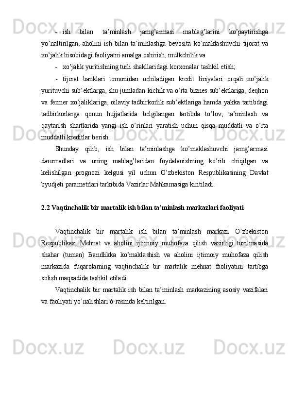 - ish   bilan   ta’minlash   jamg’armasi   mablag’larini   ko’paytirishga
yo’naltirilgan,   aholini   ish   bilan   ta’minlashga   bevosita   ko’maklashuvchi   tijorat   va
xo’jalik hisobidagi faoliyatni amalga oshirish, mulkchilik va
- xo’jalik yuritishning turli shakllaridagi korxonalar tashkil etish;
- tijorat   banklari   tomonidan   ochiladigan   kredit   liniyalari   orqali   xo’jalik
yurituvchi sub’ektlarga, shu jumladan kichik va o’rta biznes sub’ektlariga, deqhon
va fermer xo’jaliklariga, oilaviy tadbirkorlik sub’ektlariga hamda yakka tartibdagi
tadbirkorlarga   qonun   hujjatlarida   belgilangan   tartibda   to’lov,   ta’minlash   va
qaytarish   shartlarida   yangi   ish   o’rinlari   yaratish   uchun   qisqa   muddatli   va   o’rta
muddatli kreditlar berish.
Shunday   qilib,   ish   bilan   ta’minlashga   ko’maklashuvchi   jamg’armasi
daromadlari   va   uning   mablag’laridan   foydalanishning   ko’rib   chiqilgan   va
kelishilgan   prognozi   kelgusi   yil   uchun   O’zbekiston   Respublikasining   Davlat
byudjeti parametrlari tarkibida Vazirlar Mahkamasiga kiritiladi.
2.2 Vaqtinchalik bir martalik ish bilan ta’minlash markazlari faoliyati
Vaqtinchalik   bir   martalik   ish   bilan   ta’minlash   markazi   O’zbekiston
Respublikasi   Mehnat   va   aholini   ijtimoiy   muhofaza   qilish   vazirligi   tuzilmasida
shahar   (tuman)   Bandlikka   ko’maklashish   va   aholini   ijtimoiy   muhofaza   qilish
markazida   fuqarolarning   vaqtinchalik   bir   martalik   mehnat   faoliyatini   tartibga
solish maqsadida tashkil etiladi.
Vaqtinchalik   bir   martalik   ish   bilan   ta’minlash   markazining   asosiy   vazifalari
va faoliyati yo’nalishlari 6-rasmda keltirilgan. 