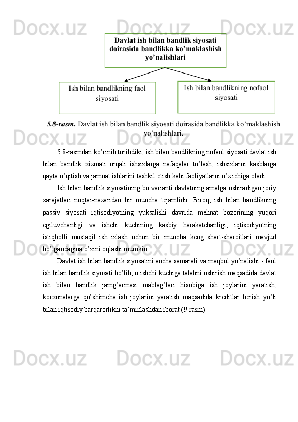 5.8-rasmdan ko’rinib turibdiki, ish bilan bandlikning nofaol siyosati davlat ish
bilan   bandlik   xizmati   orqali   ishsizlarga   nafaqalar   to’lash,   ishsizlarni   kasblarga
qayta o’qitish va jamoat ishlarini tashkil etish kabi faoliyatlarni o’z ichiga oladi.
Ish bilan bandlik siyosatining bu varianti davlatning amalga oshiradigan joriy
xarajatlari   nuqtai-nazaridan   bir   muncha   tejamlidir.   Biroq,   ish   bilan   bandlikning
passiv   siyosati   iqtisodiyotning   yuksalishi   davrida   mehnat   bozorining   yuqori
egiluvchanligi   va   ishchi   kuchining   kasbiy   harakatchanligi,   iqtisodiyotning
istiqbolli   mustaqil   ish   izlash   uchun   bir   muncha   keng   shart-sharoitlari   mavjud
bo’lgandagina o’zini oqlashi mumkin.
Davlat ish bilan bandlik siyosatini ancha samarali va maqbul yo’nalishi - faol
ish bilan bandlik siyosati bo’lib, u ishchi kuchiga talabni oshirish maqsadida davlat
ish   bilan   bandlik   jamg’armasi   mablag’lari   hisobiga   ish   joylarini   yaratish,
korxonalarga   qo’shimcha   ish   joylarini   yaratish   maqsadida   kreditlar   berish   yo’li
bilan iqtisodiy barqarorlikni ta’minlashdan iborat (9-rasm). 